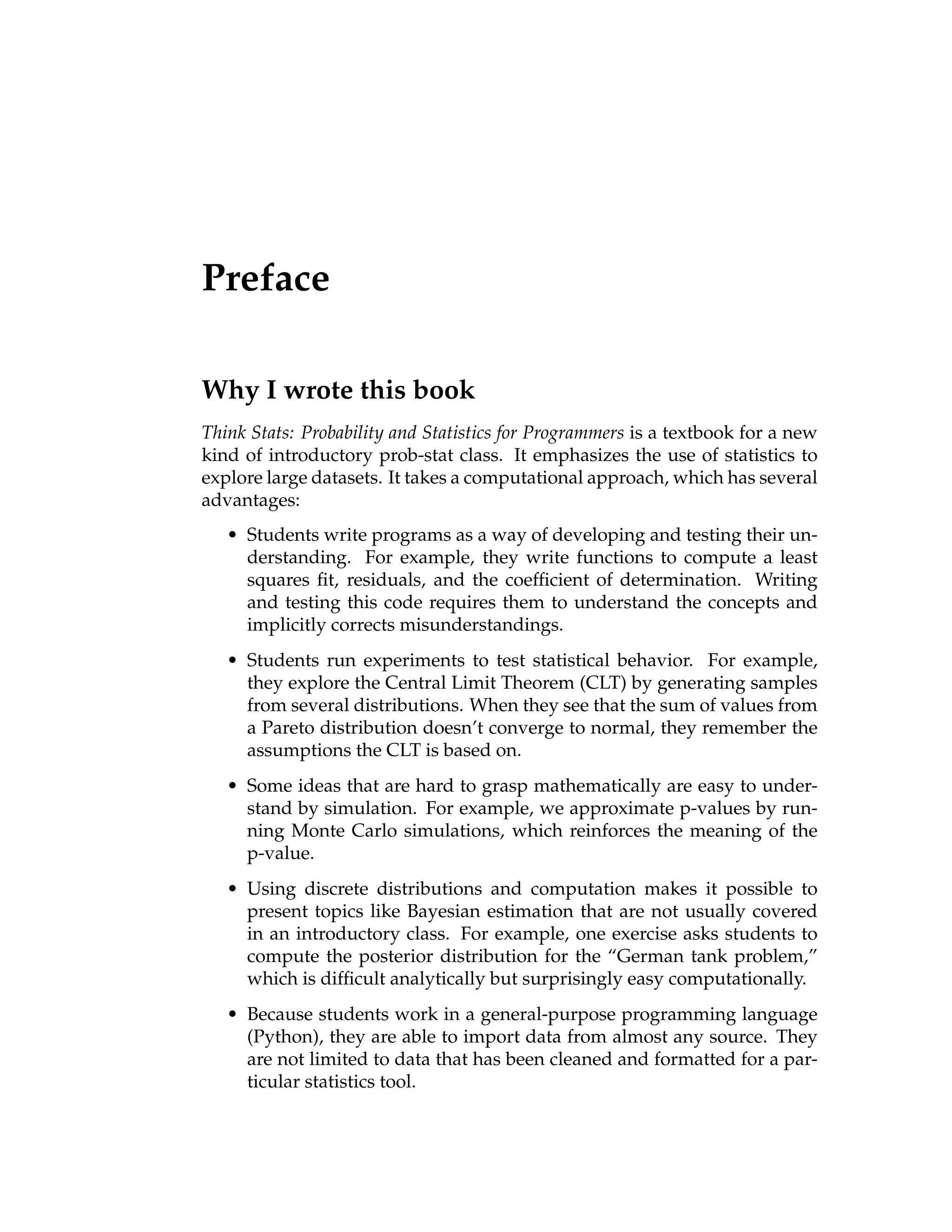 Preface
Why I wrote this book
Think Stats: Probability and Statistics for Programmers is a textbook for a new
kind of introductory prob-stat class. It emphasizes the use of statistics to
explore large datasets. It takes a computational approach, which has several
advantages:
• Students write programs as a way of developing and testing their un-
derstanding. For example, they write functions to compute a least
squares fit, residuals, and the coefficient of determination. Writing
and testing this code requires them to understand the concepts and
implicitly corrects misunderstandings.
• Students run experiments to test statistical behavior. For example,
they explore the Central Limit Theorem (CLT) by generating samples
from several distributions. When they see that the sum of values from
a Pareto distribution doesn’t converge to normal, they remember the
assumptions the CLT is based on.
• Some ideas that are hard to grasp mathematically are easy to under-
stand by simulation. For example, we approximate p-values by run-
ning Monte Carlo simulations, which reinforces the meaning of the
p-value.
• Using discrete distributions and computation makes it possible to
present topics like Bayesian estimation that are not usually covered
in an introductory class. For example, one exercise asks students to
compute the posterior distribution for the “German tank problem,”
which is difficult analytically but surprisingly easy computationally.
• Because students work in a general-purpose programming language
(Python), they are able to import data from almost any source. They
are not limited to data that has been cleaned and formatted for a par-
ticular statistics tool.
 