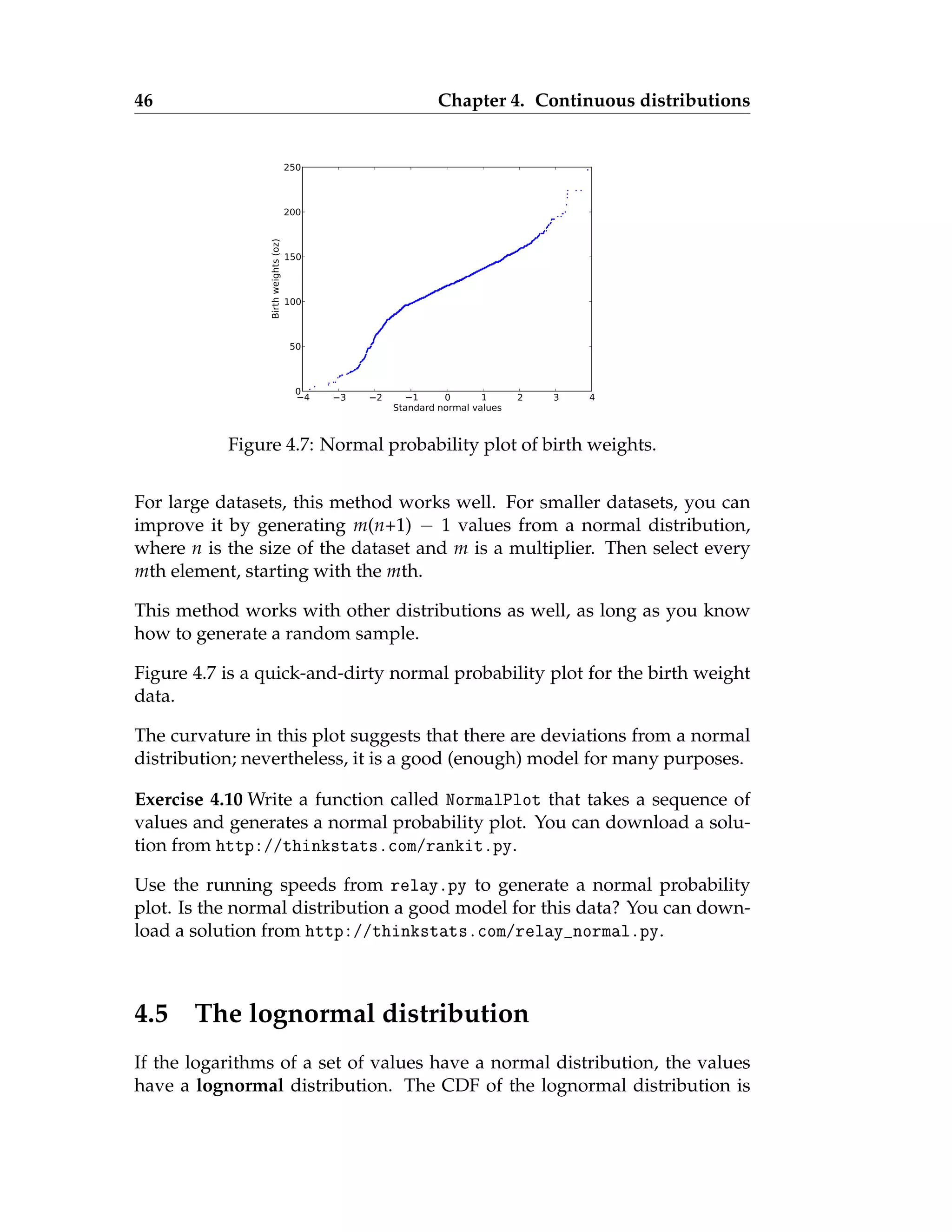 46 Chapter 4. Continuous distributions
4 3 2 1 0 1 2 3 4
Standard normal values
0
50
100
150
200
250
Birth
weights
(oz)
Figure 4.7: Normal probability plot of birth weights.
For large datasets, this method works well. For smaller datasets, you can
improve it by generating m(n+1) − 1 values from a normal distribution,
where n is the size of the dataset and m is a multiplier. Then select every
mth element, starting with the mth.
This method works with other distributions as well, as long as you know
how to generate a random sample.
Figure 4.7 is a quick-and-dirty normal probability plot for the birth weight
data.
The curvature in this plot suggests that there are deviations from a normal
distribution; nevertheless, it is a good (enough) model for many purposes.
Exercise 4.10 Write a function called NormalPlot that takes a sequence of
values and generates a normal probability plot. You can download a solu-
tion from http://thinkstats.com/rankit.py.
Use the running speeds from relay.py to generate a normal probability
plot. Is the normal distribution a good model for this data? You can down-
load a solution from http://thinkstats.com/relay_normal.py.
4.5 The lognormal distribution
If the logarithms of a set of values have a normal distribution, the values
have a lognormal distribution. The CDF of the lognormal distribution is
 