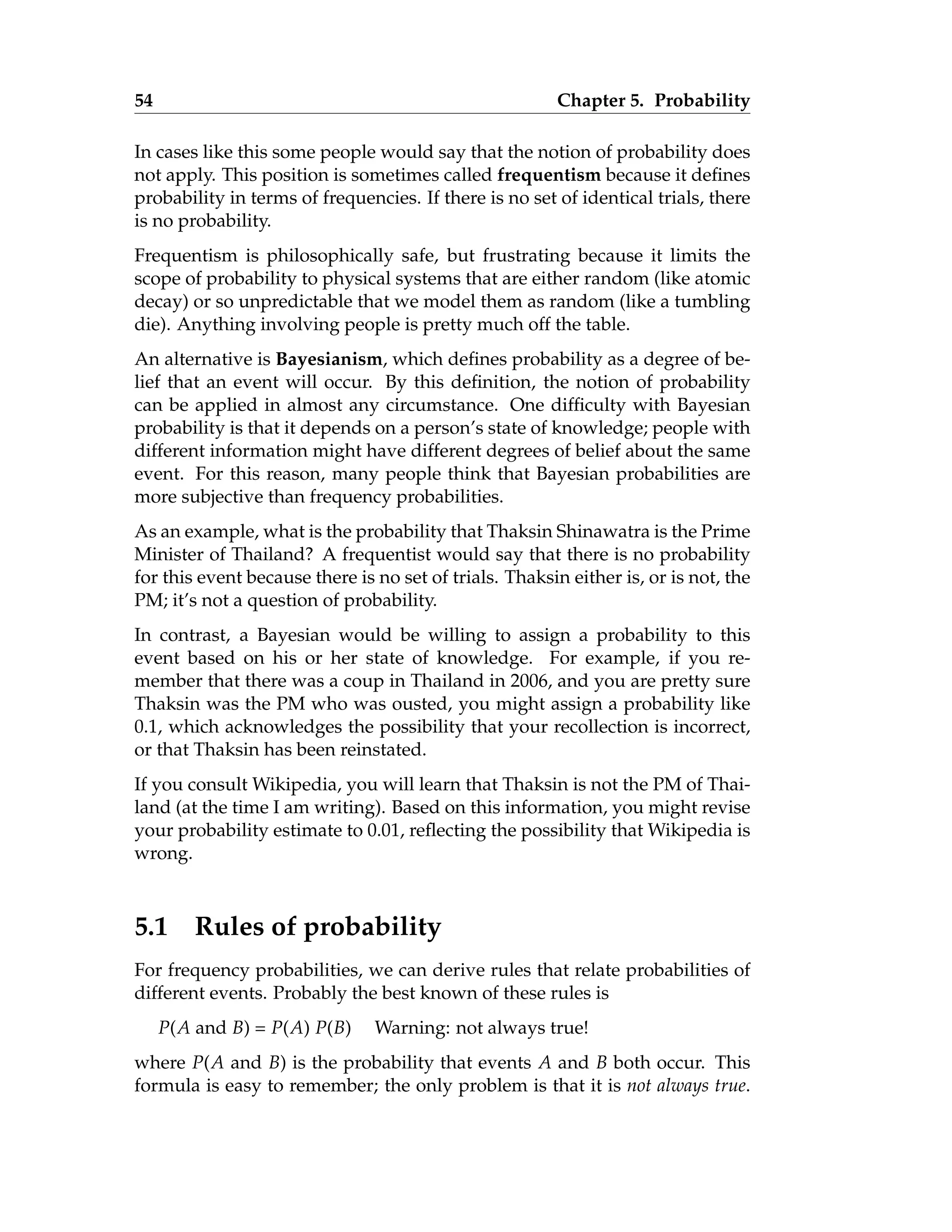 54 Chapter 5. Probability
In cases like this some people would say that the notion of probability does
not apply. This position is sometimes called frequentism because it defines
probability in terms of frequencies. If there is no set of identical trials, there
is no probability.
Frequentism is philosophically safe, but frustrating because it limits the
scope of probability to physical systems that are either random (like atomic
decay) or so unpredictable that we model them as random (like a tumbling
die). Anything involving people is pretty much off the table.
An alternative is Bayesianism, which defines probability as a degree of be-
lief that an event will occur. By this definition, the notion of probability
can be applied in almost any circumstance. One difficulty with Bayesian
probability is that it depends on a person’s state of knowledge; people with
different information might have different degrees of belief about the same
event. For this reason, many people think that Bayesian probabilities are
more subjective than frequency probabilities.
As an example, what is the probability that Thaksin Shinawatra is the Prime
Minister of Thailand? A frequentist would say that there is no probability
for this event because there is no set of trials. Thaksin either is, or is not, the
PM; it’s not a question of probability.
In contrast, a Bayesian would be willing to assign a probability to this
event based on his or her state of knowledge. For example, if you re-
member that there was a coup in Thailand in 2006, and you are pretty sure
Thaksin was the PM who was ousted, you might assign a probability like
0.1, which acknowledges the possibility that your recollection is incorrect,
or that Thaksin has been reinstated.
If you consult Wikipedia, you will learn that Thaksin is not the PM of Thai-
land (at the time I am writing). Based on this information, you might revise
your probability estimate to 0.01, reflecting the possibility that Wikipedia is
wrong.
5.1 Rules of probability
For frequency probabilities, we can derive rules that relate probabilities of
different events. Probably the best known of these rules is
P(A and B) = P(A) P(B) Warning: not always true!
where P(A and B) is the probability that events A and B both occur. This
formula is easy to remember; the only problem is that it is not always true.
 