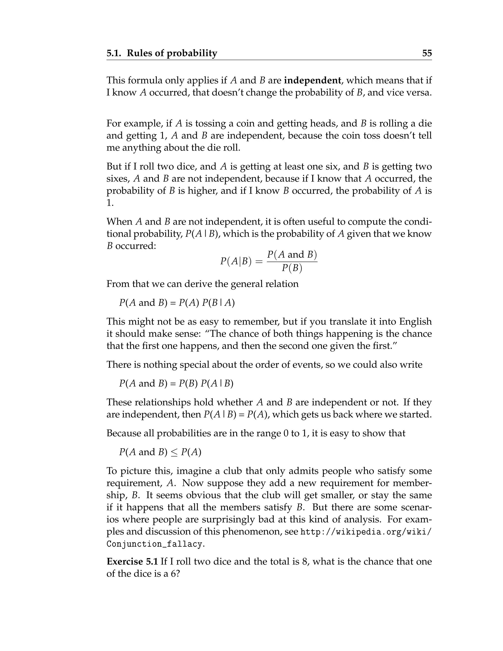 5.1. Rules of probability 55
This formula only applies if A and B are independent, which means that if
I know A occurred, that doesn’t change the probability of B, and vice versa.
For example, if A is tossing a coin and getting heads, and B is rolling a die
and getting 1, A and B are independent, because the coin toss doesn’t tell
me anything about the die roll.
But if I roll two dice, and A is getting at least one six, and B is getting two
sixes, A and B are not independent, because if I know that A occurred, the
probability of B is higher, and if I know B occurred, the probability of A is
1.
When A and B are not independent, it is often useful to compute the condi-
tional probability, P(A|B), which is the probability of A given that we know
B occurred:
P(A|B) =
P(A and B)
P(B)
From that we can derive the general relation
P(A and B) = P(A) P(B|A)
This might not be as easy to remember, but if you translate it into English
it should make sense: “The chance of both things happening is the chance
that the first one happens, and then the second one given the first.”
There is nothing special about the order of events, so we could also write
P(A and B) = P(B) P(A|B)
These relationships hold whether A and B are independent or not. If they
are independent, then P(A|B) = P(A), which gets us back where we started.
Because all probabilities are in the range 0 to 1, it is easy to show that
P(A and B) ≤ P(A)
To picture this, imagine a club that only admits people who satisfy some
requirement, A. Now suppose they add a new requirement for member-
ship, B. It seems obvious that the club will get smaller, or stay the same
if it happens that all the members satisfy B. But there are some scenar-
ios where people are surprisingly bad at this kind of analysis. For exam-
ples and discussion of this phenomenon, see http://wikipedia.org/wiki/
Conjunction_fallacy.
Exercise 5.1 If I roll two dice and the total is 8, what is the chance that one
of the dice is a 6?
 