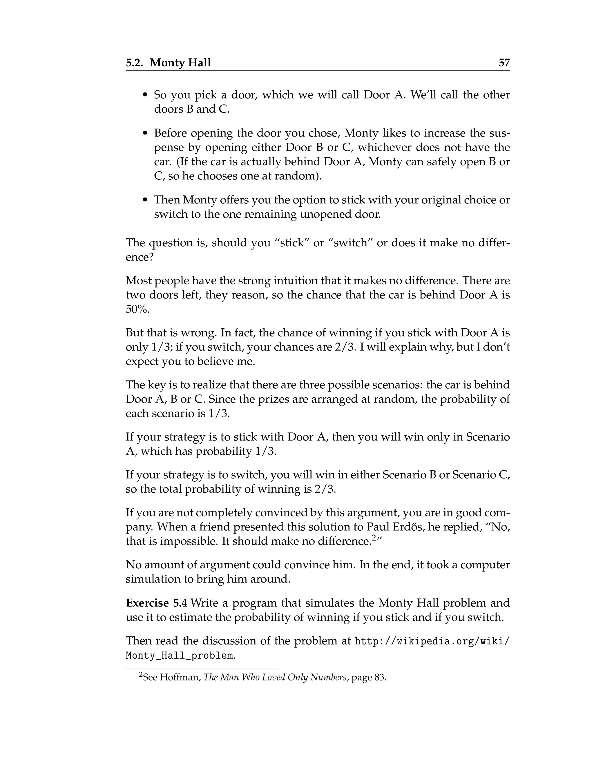 5.2. Monty Hall 57
• So you pick a door, which we will call Door A. We’ll call the other
doors B and C.
• Before opening the door you chose, Monty likes to increase the sus-
pense by opening either Door B or C, whichever does not have the
car. (If the car is actually behind Door A, Monty can safely open B or
C, so he chooses one at random).
• Then Monty offers you the option to stick with your original choice or
switch to the one remaining unopened door.
The question is, should you “stick” or “switch” or does it make no differ-
ence?
Most people have the strong intuition that it makes no difference. There are
two doors left, they reason, so the chance that the car is behind Door A is
50%.
But that is wrong. In fact, the chance of winning if you stick with Door A is
only 1/3; if you switch, your chances are 2/3. I will explain why, but I don’t
expect you to believe me.
The key is to realize that there are three possible scenarios: the car is behind
Door A, B or C. Since the prizes are arranged at random, the probability of
each scenario is 1/3.
If your strategy is to stick with Door A, then you will win only in Scenario
A, which has probability 1/3.
If your strategy is to switch, you will win in either Scenario B or Scenario C,
so the total probability of winning is 2/3.
If you are not completely convinced by this argument, you are in good com-
pany. When a friend presented this solution to Paul Erdős, he replied, “No,
that is impossible. It should make no difference.2”
No amount of argument could convince him. In the end, it took a computer
simulation to bring him around.
Exercise 5.4 Write a program that simulates the Monty Hall problem and
use it to estimate the probability of winning if you stick and if you switch.
Then read the discussion of the problem at http://wikipedia.org/wiki/
Monty_Hall_problem.
2See Hoffman, The Man Who Loved Only Numbers, page 83.
 