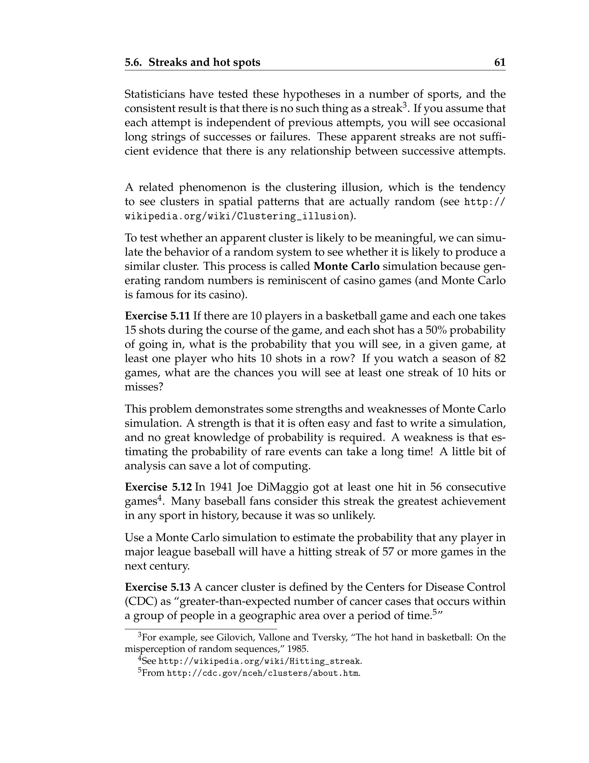 5.6. Streaks and hot spots 61
Statisticians have tested these hypotheses in a number of sports, and the
consistent result is that there is no such thing as a streak3. If you assume that
each attempt is independent of previous attempts, you will see occasional
long strings of successes or failures. These apparent streaks are not suffi-
cient evidence that there is any relationship between successive attempts.
A related phenomenon is the clustering illusion, which is the tendency
to see clusters in spatial patterns that are actually random (see http://
wikipedia.org/wiki/Clustering_illusion).
To test whether an apparent cluster is likely to be meaningful, we can simu-
late the behavior of a random system to see whether it is likely to produce a
similar cluster. This process is called Monte Carlo simulation because gen-
erating random numbers is reminiscent of casino games (and Monte Carlo
is famous for its casino).
Exercise 5.11 If there are 10 players in a basketball game and each one takes
15 shots during the course of the game, and each shot has a 50% probability
of going in, what is the probability that you will see, in a given game, at
least one player who hits 10 shots in a row? If you watch a season of 82
games, what are the chances you will see at least one streak of 10 hits or
misses?
This problem demonstrates some strengths and weaknesses of Monte Carlo
simulation. A strength is that it is often easy and fast to write a simulation,
and no great knowledge of probability is required. A weakness is that es-
timating the probability of rare events can take a long time! A little bit of
analysis can save a lot of computing.
Exercise 5.12 In 1941 Joe DiMaggio got at least one hit in 56 consecutive
games4. Many baseball fans consider this streak the greatest achievement
in any sport in history, because it was so unlikely.
Use a Monte Carlo simulation to estimate the probability that any player in
major league baseball will have a hitting streak of 57 or more games in the
next century.
Exercise 5.13 A cancer cluster is defined by the Centers for Disease Control
(CDC) as “greater-than-expected number of cancer cases that occurs within
a group of people in a geographic area over a period of time.5”
3For example, see Gilovich, Vallone and Tversky, “The hot hand in basketball: On the
misperception of random sequences,” 1985.
4See http://wikipedia.org/wiki/Hitting_streak.
5From http://cdc.gov/nceh/clusters/about.htm.
 