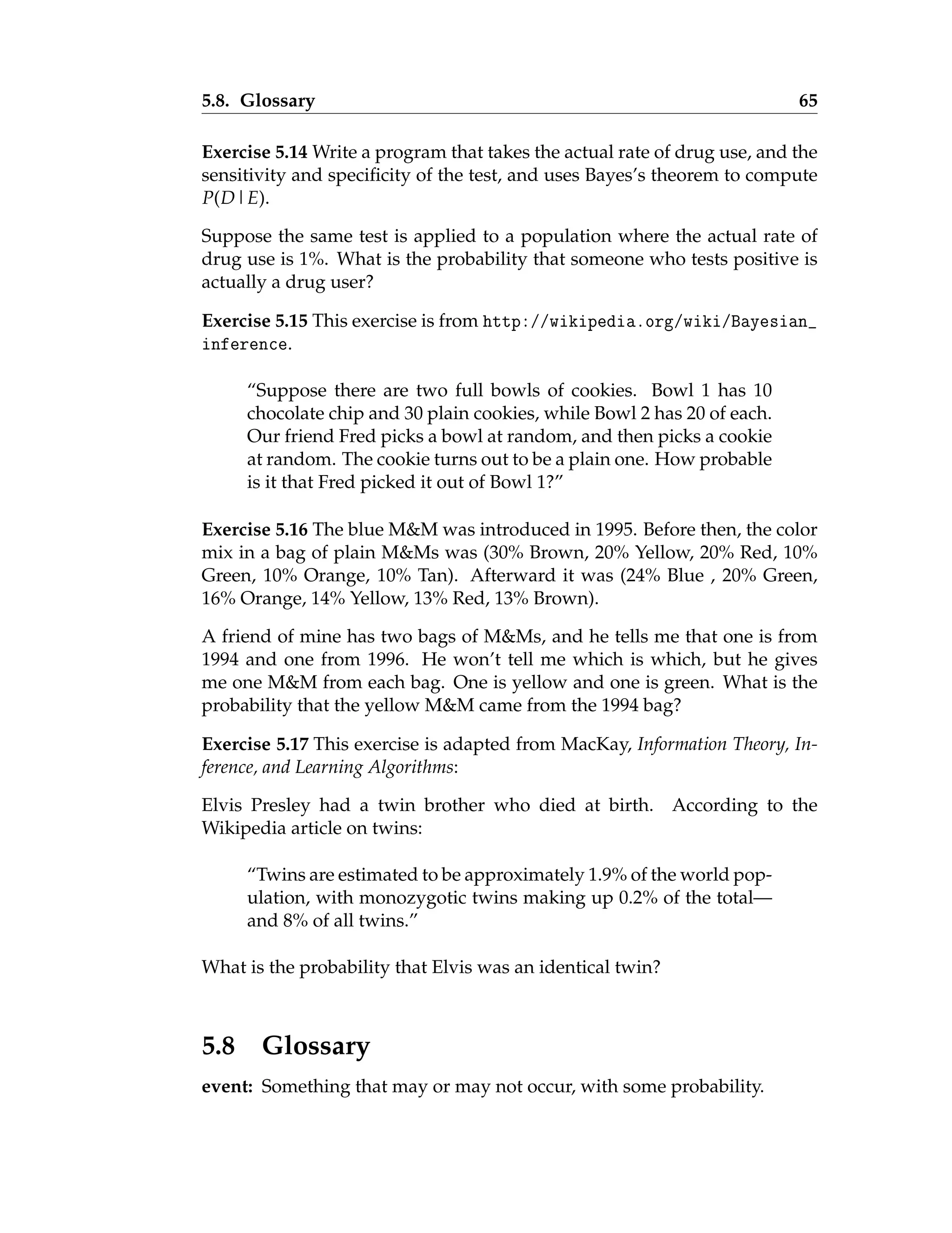 5.8. Glossary 65
Exercise 5.14 Write a program that takes the actual rate of drug use, and the
sensitivity and specificity of the test, and uses Bayes’s theorem to compute
P(D|E).
Suppose the same test is applied to a population where the actual rate of
drug use is 1%. What is the probability that someone who tests positive is
actually a drug user?
Exercise 5.15 This exercise is from http://wikipedia.org/wiki/Bayesian_
inference.
“Suppose there are two full bowls of cookies. Bowl 1 has 10
chocolate chip and 30 plain cookies, while Bowl 2 has 20 of each.
Our friend Fred picks a bowl at random, and then picks a cookie
at random. The cookie turns out to be a plain one. How probable
is it that Fred picked it out of Bowl 1?”
Exercise 5.16 The blue MM was introduced in 1995. Before then, the color
mix in a bag of plain MMs was (30% Brown, 20% Yellow, 20% Red, 10%
Green, 10% Orange, 10% Tan). Afterward it was (24% Blue , 20% Green,
16% Orange, 14% Yellow, 13% Red, 13% Brown).
A friend of mine has two bags of MMs, and he tells me that one is from
1994 and one from 1996. He won’t tell me which is which, but he gives
me one MM from each bag. One is yellow and one is green. What is the
probability that the yellow MM came from the 1994 bag?
Exercise 5.17 This exercise is adapted from MacKay, Information Theory, In-
ference, and Learning Algorithms:
Elvis Presley had a twin brother who died at birth. According to the
Wikipedia article on twins:
“Twins are estimated to be approximately 1.9% of the world pop-
ulation, with monozygotic twins making up 0.2% of the total—
and 8% of all twins.”
What is the probability that Elvis was an identical twin?
5.8 Glossary
event: Something that may or may not occur, with some probability.
 