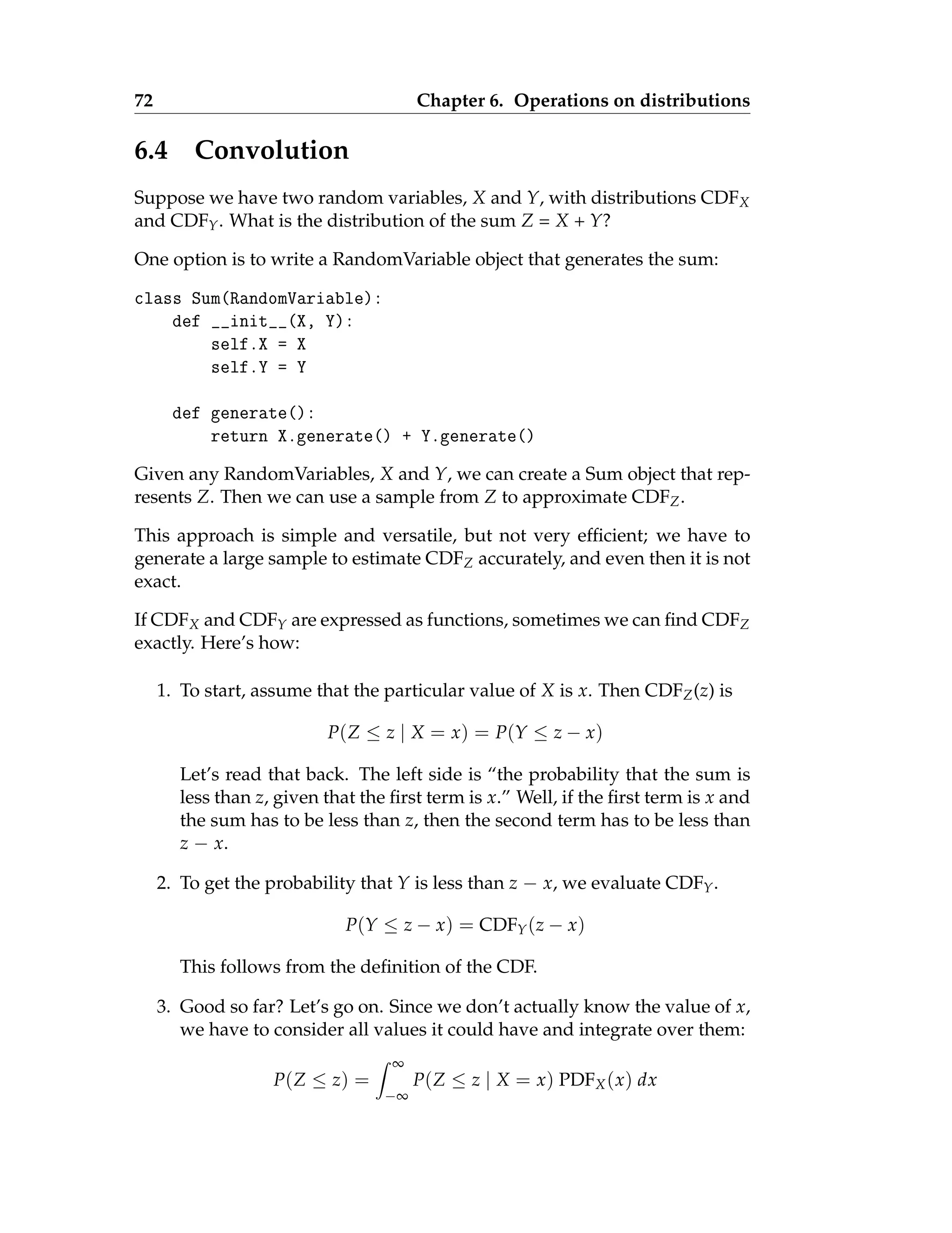 72 Chapter 6. Operations on distributions
6.4 Convolution
Suppose we have two random variables, X and Y, with distributions CDFX
and CDFY. What is the distribution of the sum Z = X + Y?
One option is to write a RandomVariable object that generates the sum:
class Sum(RandomVariable):
def __init__(X, Y):
self.X = X
self.Y = Y
def generate():
return X.generate() + Y.generate()
Given any RandomVariables, X and Y, we can create a Sum object that rep-
resents Z. Then we can use a sample from Z to approximate CDFZ.
This approach is simple and versatile, but not very efficient; we have to
generate a large sample to estimate CDFZ accurately, and even then it is not
exact.
If CDFX and CDFY are expressed as functions, sometimes we can find CDFZ
exactly. Here’s how:
1. To start, assume that the particular value of X is x. Then CDFZ(z) is
P(Z ≤ z | X = x) = P(Y ≤ z − x)
Let’s read that back. The left side is “the probability that the sum is
less than z, given that the first term is x.” Well, if the first term is x and
the sum has to be less than z, then the second term has to be less than
z − x.
2. To get the probability that Y is less than z − x, we evaluate CDFY.
P(Y ≤ z − x) = CDFY(z − x)
This follows from the definition of the CDF.
3. Good so far? Let’s go on. Since we don’t actually know the value of x,
we have to consider all values it could have and integrate over them:
P(Z ≤ z) =
Z ∞
−∞
P(Z ≤ z | X = x) PDFX(x) dx
 