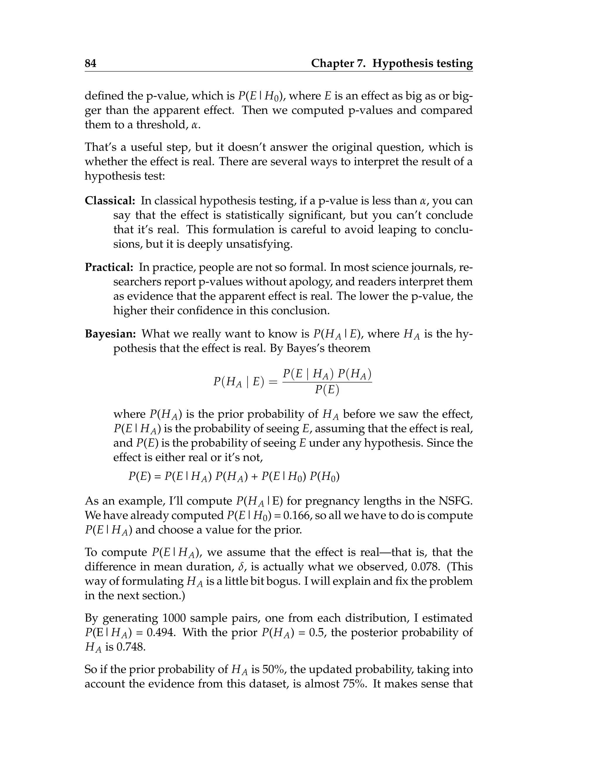 84 Chapter 7. Hypothesis testing
defined the p-value, which is P(E|H0), where E is an effect as big as or big-
ger than the apparent effect. Then we computed p-values and compared
them to a threshold, α.
That’s a useful step, but it doesn’t answer the original question, which is
whether the effect is real. There are several ways to interpret the result of a
hypothesis test:
Classical: In classical hypothesis testing, if a p-value is less than α, you can
say that the effect is statistically significant, but you can’t conclude
that it’s real. This formulation is careful to avoid leaping to conclu-
sions, but it is deeply unsatisfying.
Practical: In practice, people are not so formal. In most science journals, re-
searchers report p-values without apology, and readers interpret them
as evidence that the apparent effect is real. The lower the p-value, the
higher their confidence in this conclusion.
Bayesian: What we really want to know is P(HA|E), where HA is the hy-
pothesis that the effect is real. By Bayes’s theorem
P(HA | E) =
P(E | HA) P(HA)
P(E)
where P(HA) is the prior probability of HA before we saw the effect,
P(E|HA) is the probability of seeing E, assuming that the effect is real,
and P(E) is the probability of seeing E under any hypothesis. Since the
effect is either real or it’s not,
P(E) = P(E|HA) P(HA) + P(E|H0) P(H0)
As an example, I’ll compute P(HA|E) for pregnancy lengths in the NSFG.
We have already computed P(E|H0) = 0.166, so all we have to do is compute
P(E|HA) and choose a value for the prior.
To compute P(E|HA), we assume that the effect is real—that is, that the
difference in mean duration, δ, is actually what we observed, 0.078. (This
way of formulating HA is a little bit bogus. I will explain and fix the problem
in the next section.)
By generating 1000 sample pairs, one from each distribution, I estimated
P(E|HA) = 0.494. With the prior P(HA) = 0.5, the posterior probability of
HA is 0.748.
So if the prior probability of HA is 50%, the updated probability, taking into
account the evidence from this dataset, is almost 75%. It makes sense that
 