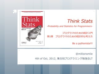 
                                     Think	
  Stats
             -Probability	
  and	
  Statistics	
  for	
  Programmers-


                     プログラマのための統計⼊入⾨門
             第1章 　プログラマのための統計的な考え⽅方


                                            Be	
  a	
  pythonista!!!



                                                @millionsmile
    4th	
  of	
  Oct,	
  2012,	
  集合知プログラミング勉強会LT
 