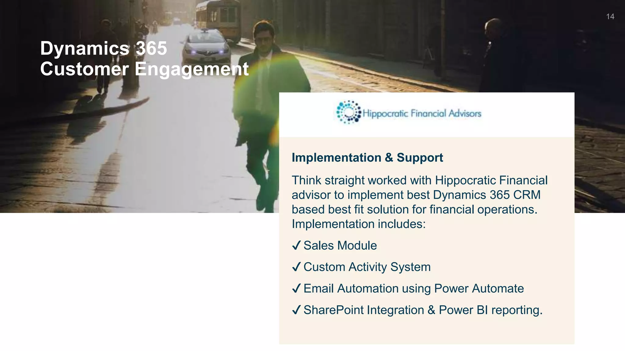 Dynamics 365
Customer Engagement
Implementation & Support
Think straight worked with Hippocratic Financial
advisor to implement best Dynamics 365 CRM
based best fit solution for financial operations.
Implementation includes:
✔ Sales Module
✔ Custom Activity System
✔ Email Automation using Power Automate
✔ SharePoint Integration & Power BI reporting.
14
 