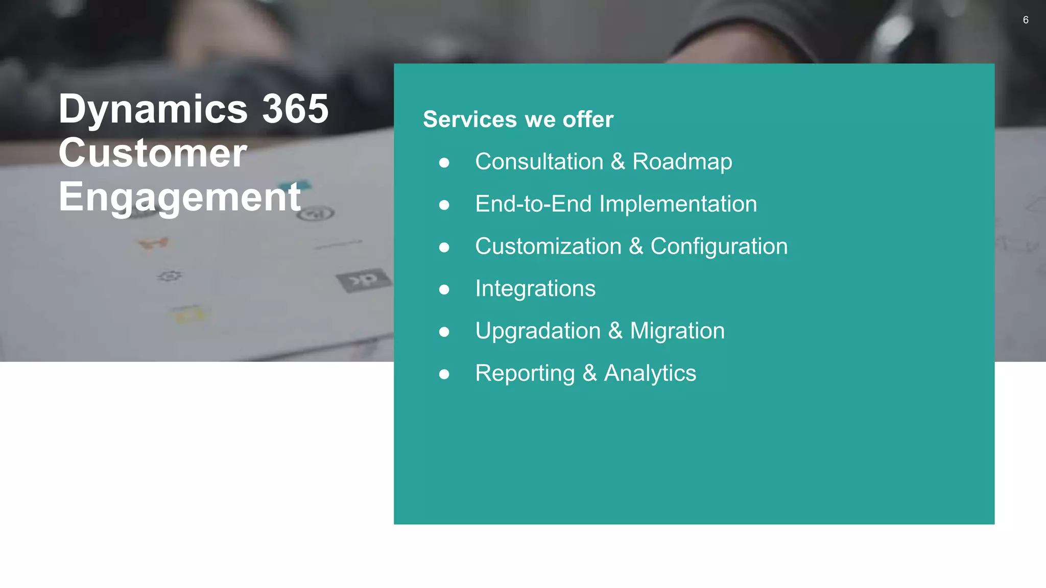 Dynamics 365
Customer
Engagement
Services we offer
● Consultation & Roadmap
● End-to-End Implementation
● Customization & Configuration
● Integrations
● Upgradation & Migration
● Reporting & Analytics
6
 