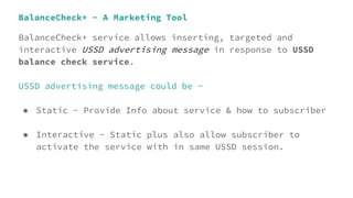BalanceCheck+ - A Marketing Tool
BalanceCheck+ service allows inserting, targeted and
interactive USSD advertising message in response to USSD
balance check service.
USSD advertising message could be -
● Static - Provide Info about service & how to subscriber
● Interactive - Static plus also allow subscriber to
activate the service with in same USSD session.
 