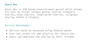 Story Box
Story Box is IVR based entertainment portal which allows
its user to listen various genres stories (romantic
stories, kids stories, inspiration stories, religious
stories (bible & Islamic).
Service Advantages -
● Service could be accessed using feature phone.
● User can create his own playlist for future use.
● Users can dedicate the stories to their friends.
 