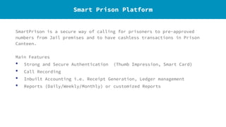 SmartPrison is a secure way of calling for prisoners to pre-approved
numbers from Jail premises and to have cashless transactions in Prison
Canteen.
Main Features
• Strong and Secure Authentication (Thumb Impression, Smart Card)
• Call Recording
• Inbuilt Accounting i.e. Receipt Generation, Ledger management
• Reports (Daily/Weekly/Monthly) or customized Reports
Smart Prison Platform
 