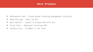 More Projets
• DoDispatch.com - Cloud based Trucking Management Solution.
• Smartika App - Quiz to Win
• Kwiz Mobile - Lowest & Unique Bid will win
• Track Sale - Employee Tracking APP.
• Sarbaxo.org - Freedom is not free
 