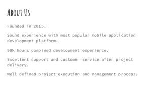 About Us
Founded in 2015.
Sound experience with most popular mobile application
development platform.
90k hours combined development experience.
Excellent support and customer service after project
delivery.
Well defined project execution and management process.
 