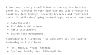 A business is only as efficient as the applications that
power it. Failures in your applications lead directly to
downtime, data leakage, security breaches and frustrated
users. So while developing backend apps, we must take care
● Data Security
● Scalable Architecture
● Agile Development
● Source Code Management
Technologies & Platforms - we work with all the leading
technologies & platforms.
● PHP, NodeJs, MySql, MongoDB
● Symfony, CodeIgniter, Github/Gitlab
 