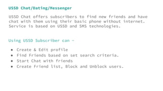 USSD Chat/Dating/Messenger
USSD Chat offers subscribers to find new friends and have
chat with them using their basic phone without internet.
Service is based on USSD and SMS technologies.
Using USSD Subscriber can -
● Create & Edit profile
● Find Friends based on set search criteria.
● Start Chat with friends
● Create Friend list, Block and Unblock users.
 