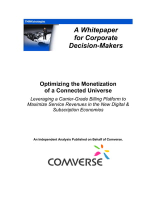 A Whitepaper
for Corporate
Decision-Makers
Optimizing the Monetization
of a Connected Universe
Leveraging a Carrier-Grade Billing Platform to
Maximize Service Revenues in the New Digital &
Subscription Economies
An Independent Analysis Published on Behalf of Comverse.
 