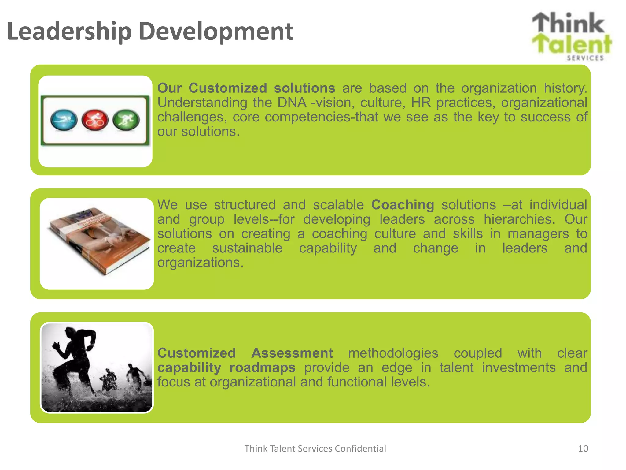 Leadership Development
           Our Customized solutions are based on the organization history.
           Understanding the DNA -vision, culture, HR practices, organizational
           challenges, core competencies-that we see as the key to success of
           our solutions.




           We use structured and scalable Coaching solutions –at individual
           and group levels--for developing leaders across hierarchies. Our
           solutions on creating a coaching culture and skills in managers to
           create sustainable capability and change in leaders and
           organizations.




           Customized Assessment methodologies coupled with clear
           capability roadmaps provide an edge in talent investments and
           focus at organizational and functional levels.



                        Think Talent Services Confidential                   10
 