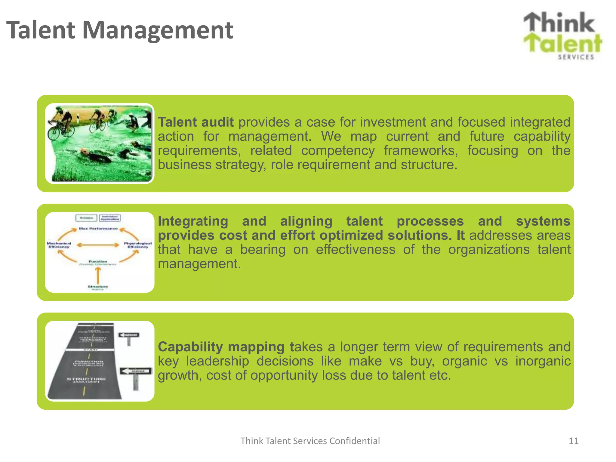 Talent Management


           Talent audit provides a case for investment and focused integrated
           action for management. We map current and future capability
           requirements, related competency frameworks, focusing on the
           business strategy, role requirement and structure.



           Integrating and aligning talent processes and systems
           provides cost and effort optimized solutions. It addresses areas
           that have a bearing on effectiveness of the organizations talent
           management.




           Capability mapping takes a longer term view of requirements and
           key leadership decisions like make vs buy, organic vs inorganic
           growth, cost of opportunity loss due to talent etc.



                        Think Talent Services Confidential                  11
 