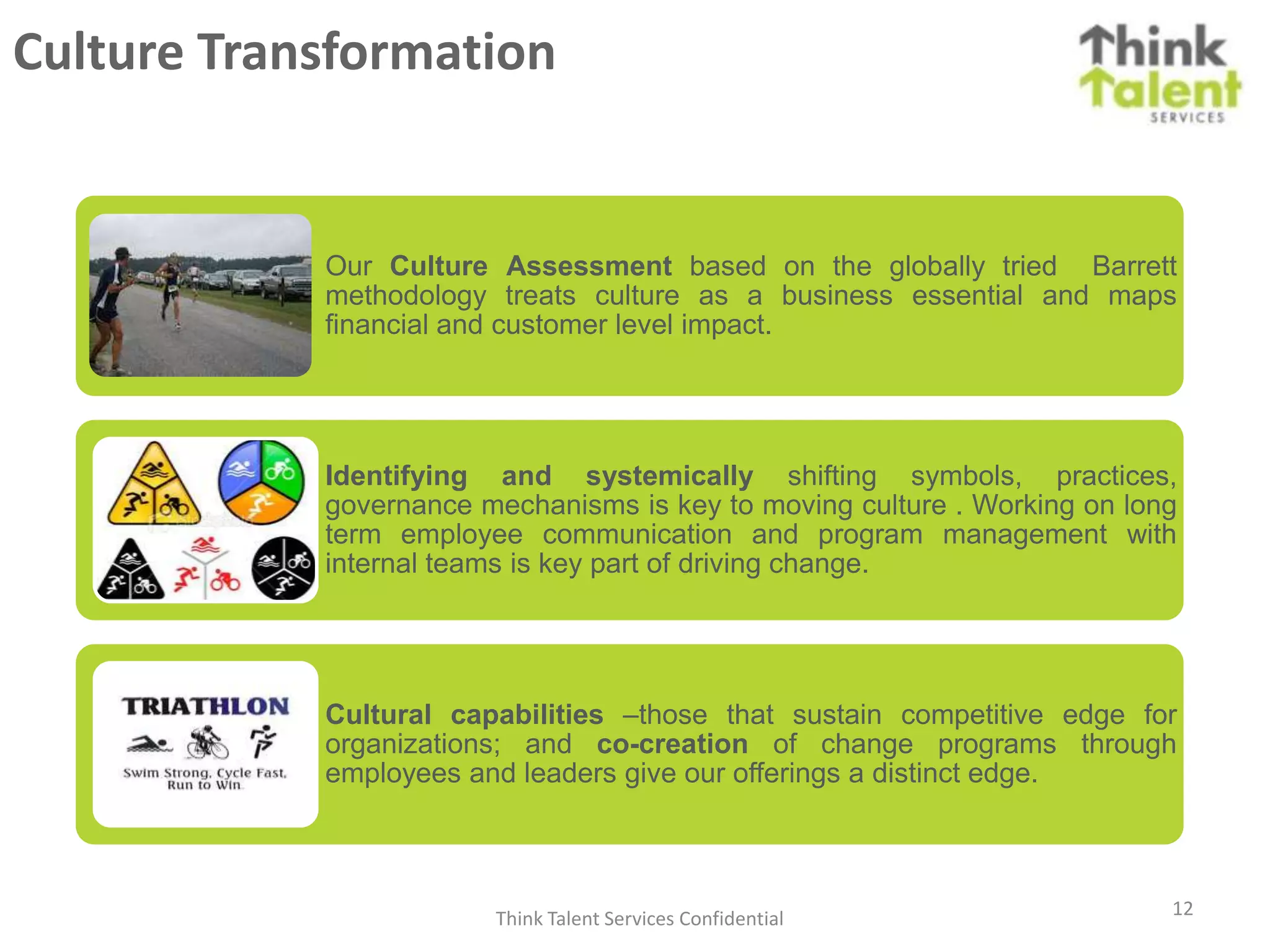 Culture Transformation


            Our Culture Assessment based on the globally tried Barrett
            methodology treats culture as a business essential and maps
            financial and customer level impact.




            Identifying and systemically shifting symbols, practices,
            governance mechanisms is key to moving culture . Working on long
            term employee communication and program management with
            internal teams is key part of driving change.




            Cultural capabilities –those that sustain competitive edge for
            organizations; and co-creation of change programs through
            employees and leaders give our offerings a distinct edge.




                        Think Talent Services Confidential                 12
 