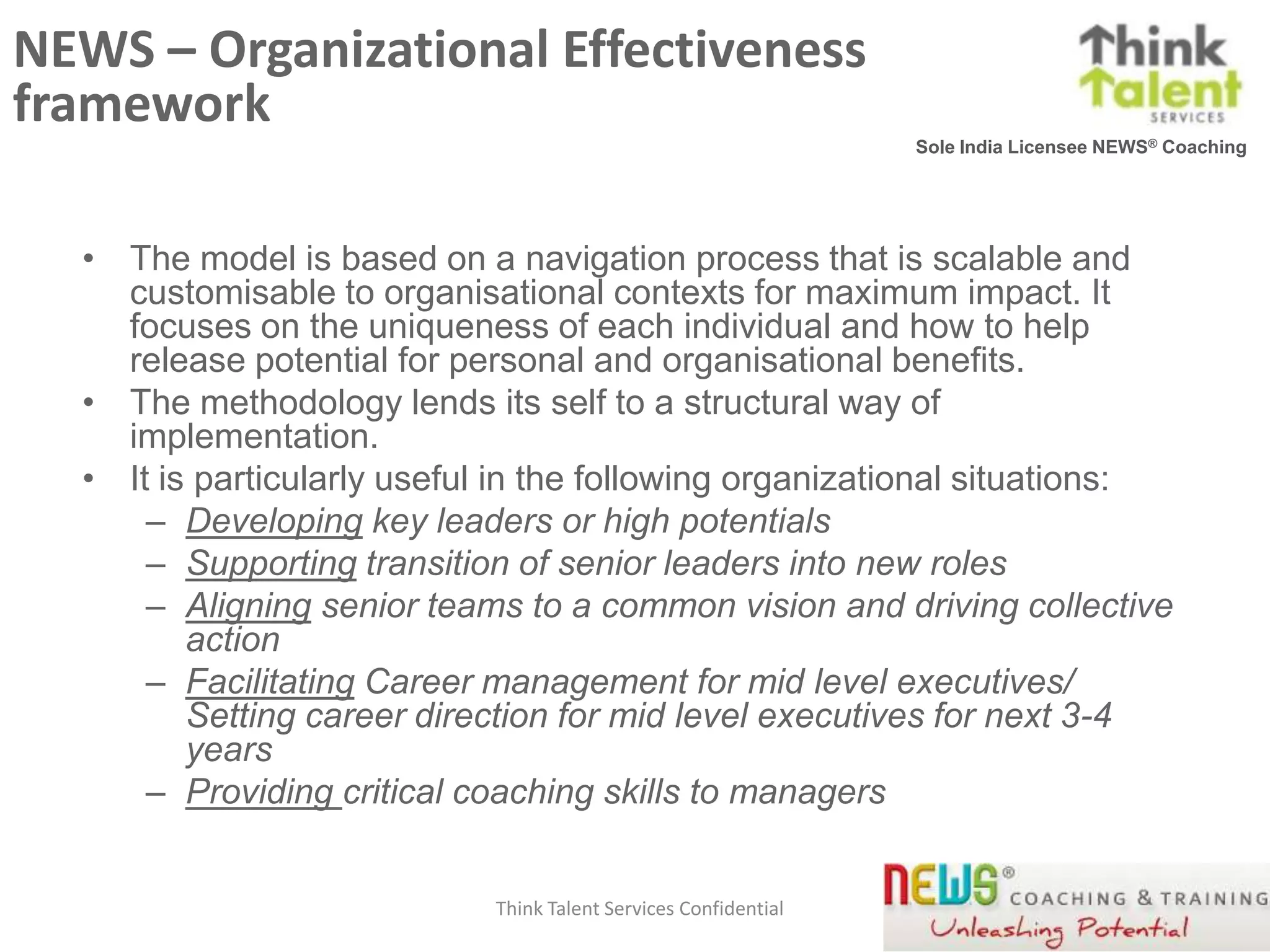 NEWS – Organizational Effectiveness
framework
                                                                 Sole India Licensee NEWS® Coaching




  • The model is based on a navigation process that is scalable and
    customisable to organisational contexts for maximum impact. It
    focuses on the uniqueness of each individual and how to help
    release potential for personal and organisational benefits.
  • The methodology lends its self to a structural way of
    implementation.
  • It is particularly useful in the following organizational situations:
      – Developing key leaders or high potentials
      – Supporting transition of senior leaders into new roles
      – Aligning senior teams to a common vision and driving collective
         action
      – Facilitating Career management for mid level executives/
         Setting career direction for mid level executives for next 3-4
         years
      – Providing critical coaching skills to managers


                            Think Talent Services Confidential                             15
 