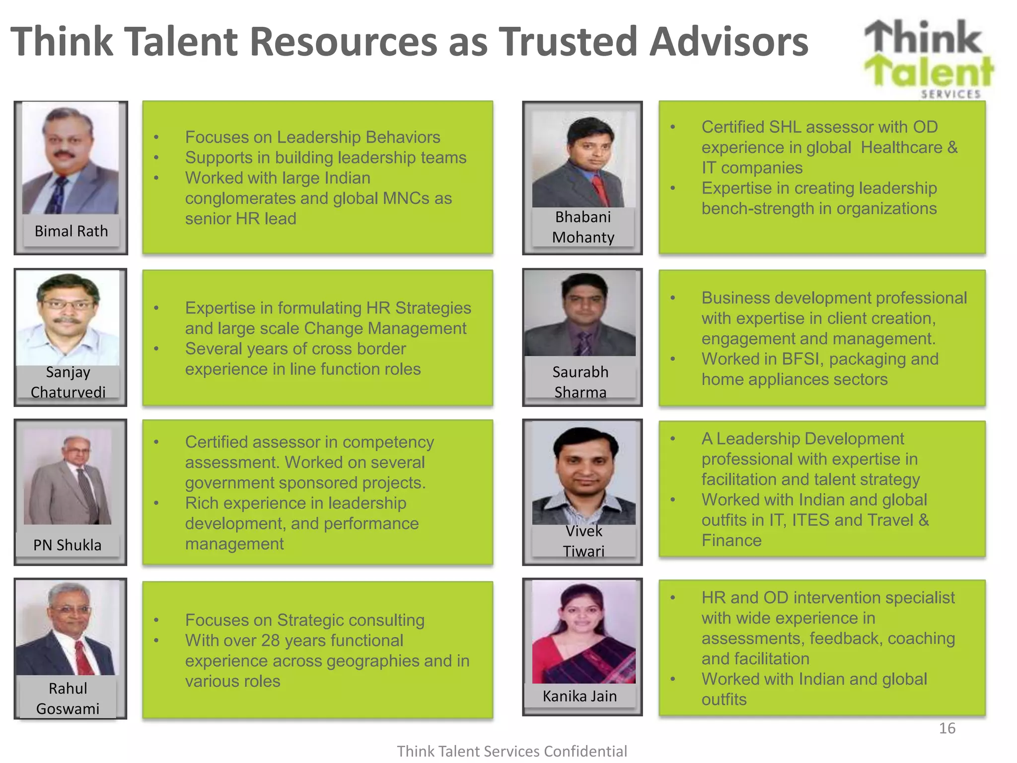 Think Talent Resources as Trusted Advisors
                                                                                   •   Certified SHL assessor with OD
              •   Focuses on Leadership Behaviors
                                                                                       experience in global Healthcare &
              •   Supports in building leadership teams
                                                                                       IT companies
              •   Worked with large Indian
                                                                                   •   Expertise in creating leadership
                  conglomerates and global MNCs as
                                                                    Bhabani            bench-strength in organizations
                  senior HR lead
 Bimal Rath                                                         Mohanty


                                                                                   •   Business development professional
              •   Expertise in formulating HR Strategies
                                                                                       with expertise in client creation,
                  and large scale Change Management
                                                                                       engagement and management.
              •   Several years of cross border
                                                                                   •   Worked in BFSI, packaging and
   Sanjay         experience in line function roles                 Saurabh            home appliances sectors
 Chaturvedi                                                         Sharma

              •   Certified assessor in competency                                 •   A Leadership Development
                  assessment. Worked on several                                        professional with expertise in
                  government sponsored projects.                                       facilitation and talent strategy
              •   Rich experience in leadership                                    •   Worked with Indian and global
                  development, and performance                                         outfits in IT, ITES and Travel &
                                                                      Vivek
 PN Shukla        management                                                           Finance
                                                                      Tiwari

                                                                                   •   HR and OD intervention specialist
              •   Focuses on Strategic consulting                                      with wide experience in
              •   With over 28 years functional                                        assessments, feedback, coaching
                  experience across geographies and in                                 and facilitation
                  various roles                                                    •   Worked with Indian and global
  Rahul                                                            Kanika Jain         outfits
 Goswami
                                                                                                                          16
                                              Think Talent Services Confidential
 