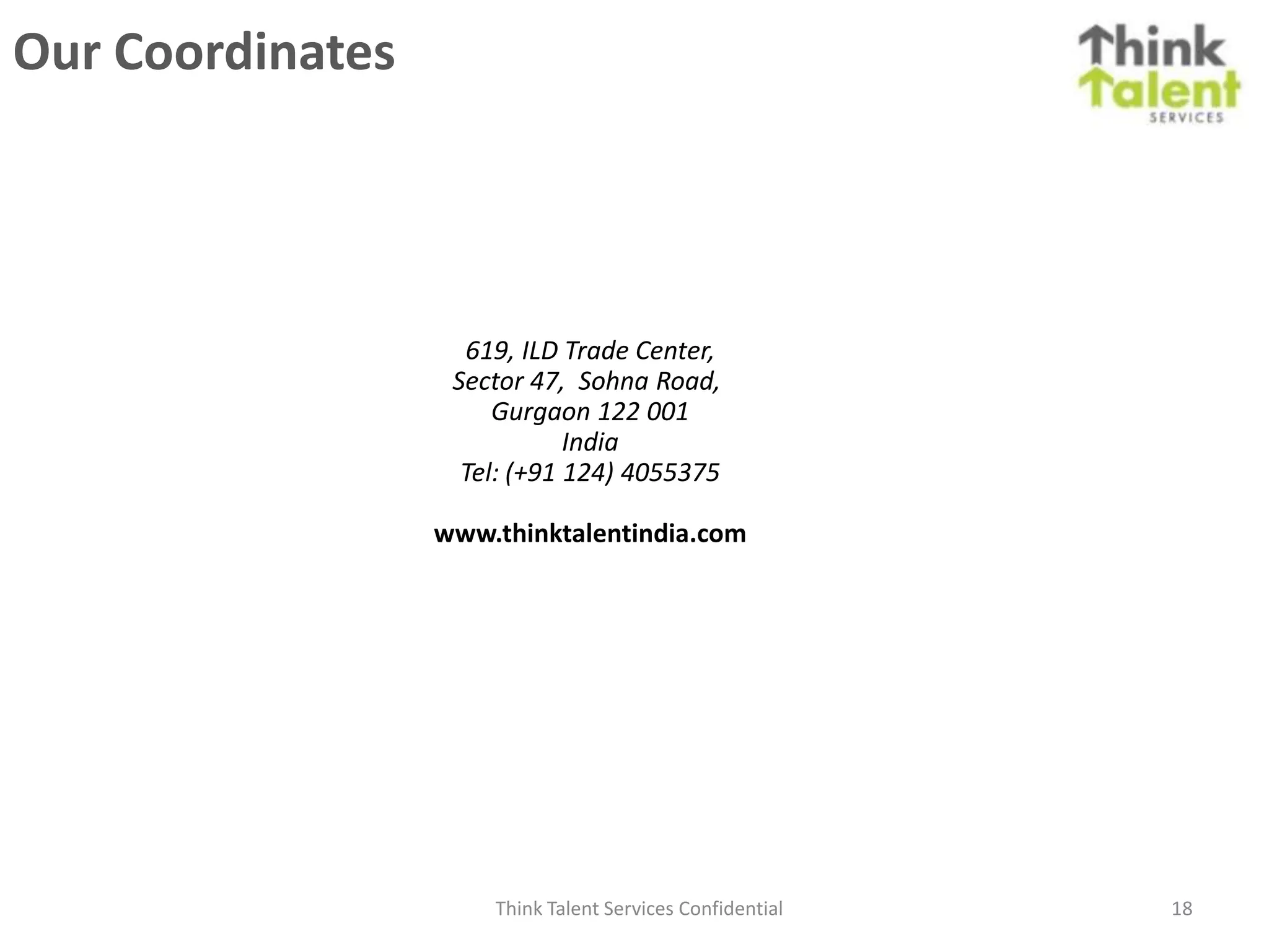 Our Coordinates




                    619, ILD Trade Center,
                   Sector 47, Sohna Road,
                       Gurgaon 122 001
                              India
                    Tel: (+91 124) 4055375

                  www.thinktalentindia.com




                      Think Talent Services Confidential   18
 