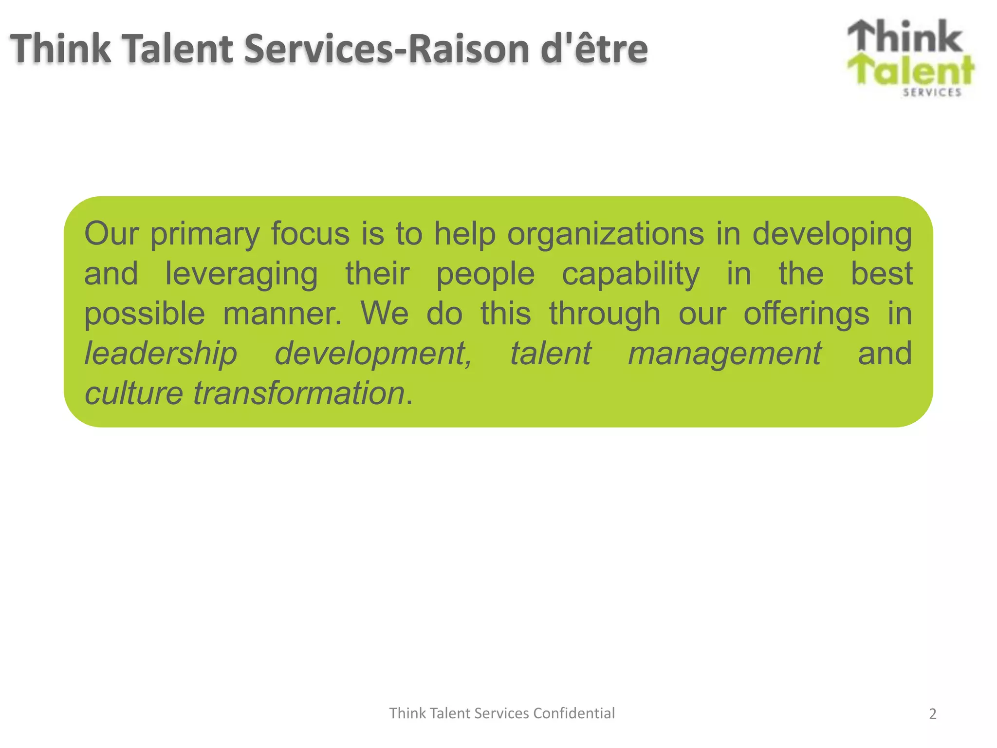 Think Talent Services-Raison d'être



    Our primary focus is to help organizations in developing
    and leveraging their people capability in the best
    possible manner. We do this through our offerings in
    leadership development, talent management and
    culture transformation.




                        Think Talent Services Confidential     2
 