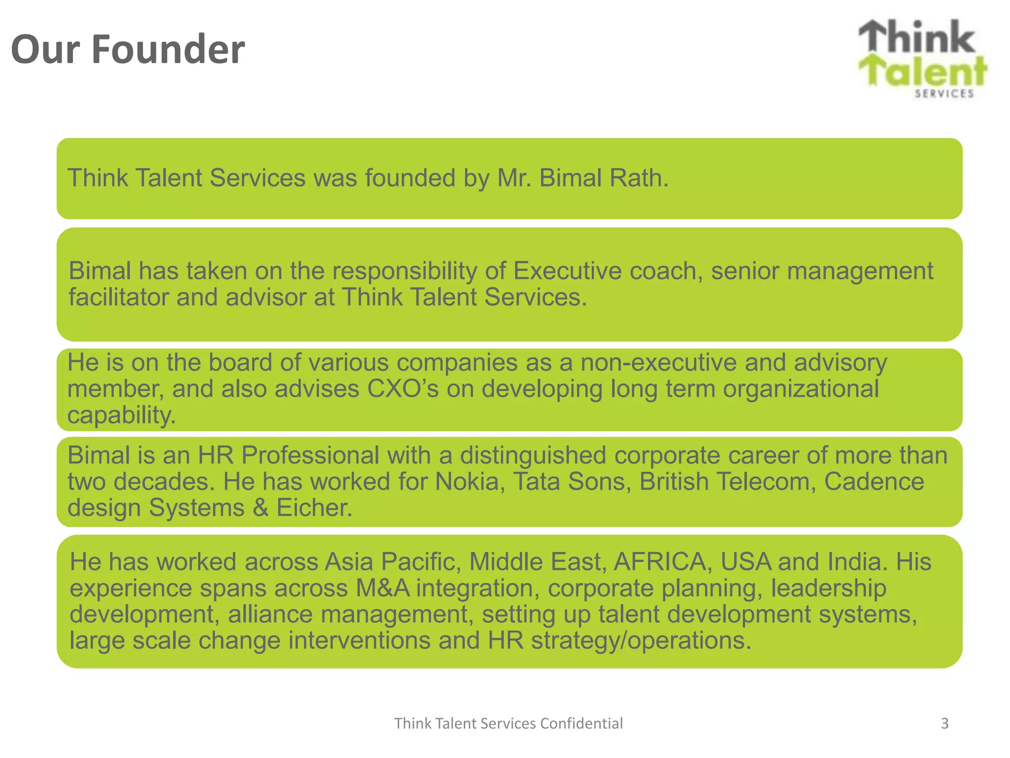 Our Founder

  Think Talent Services was founded by Mr. Bimal Rath.


  Bimal has taken on the responsibility of Executive coach, senior management
  facilitator and advisor at Think Talent Services.

  He is on the board of various companies as a non-executive and advisory
  member, and also advises CXO’s on developing long term organizational
  capability.
  Bimal is an HR Professional with a distinguished corporate career of more than
  two decades. He has worked for Nokia, Tata Sons, British Telecom, Cadence
  design Systems & Eicher.

  He has worked across Asia Pacific, Middle East, AFRICA, USA and India. His
  experience spans across M&A integration, corporate planning, leadership
  development, alliance management, setting up talent development systems,
  large scale change interventions and HR strategy/operations.


                              Think Talent Services Confidential                3
 