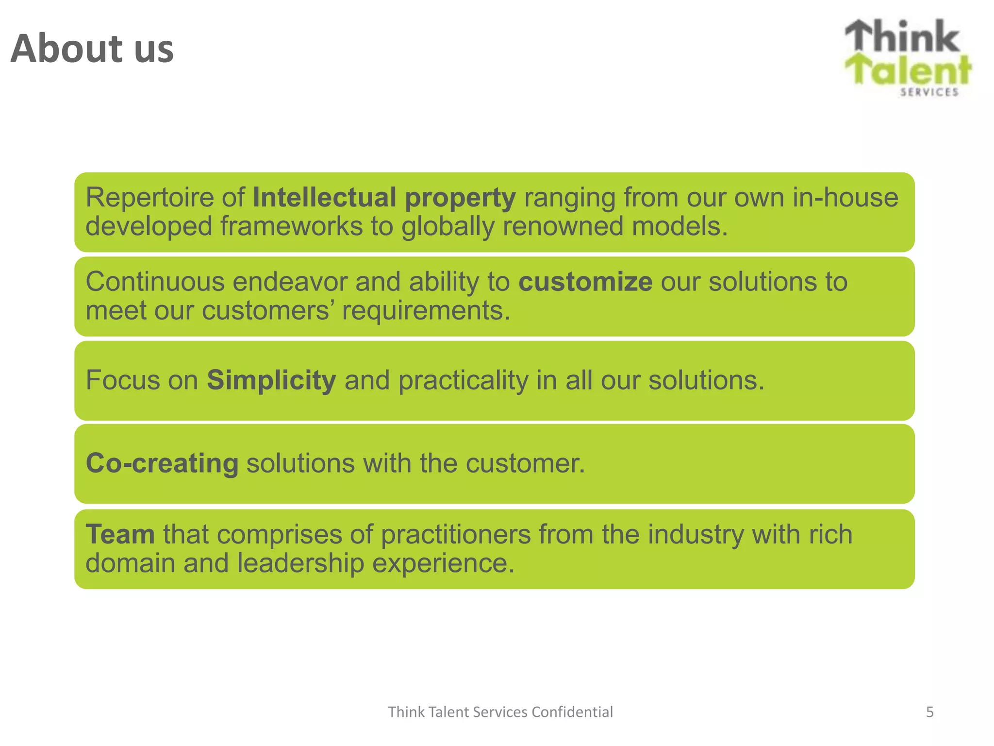 About us


   Repertoire of Intellectual property ranging from our own in-house
   developed frameworks to globally renowned models.

   Continuous endeavor and ability to customize our solutions to
   meet our customers’ requirements.

   Focus on Simplicity and practicality in all our solutions.


   Co-creating solutions with the customer.

   Team that comprises of practitioners from the industry with rich
   domain and leadership experience.




                            Think Talent Services Confidential         5
 