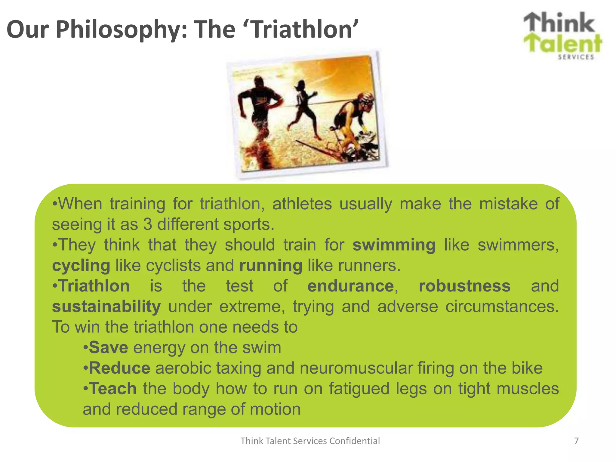 Our Philosophy: The ‘Triathlon’




    •When training for triathlon, athletes usually make the mistake of
    seeing it as 3 different sports.
    •They think that they should train for swimming like swimmers,
    cycling like cyclists and running like runners.
    •Triathlon is the test of endurance, robustness and
    sustainability under extreme, trying and adverse circumstances.
    To win the triathlon one needs to
        •Save energy on the swim
        •Reduce aerobic taxing and neuromuscular firing on the bike
        •Teach the body how to run on fatigued legs on tight muscles
        and reduced range of motion
                            Think Talent Services Confidential           7
 