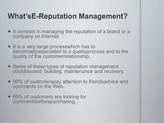 WhatsE-Reputation Management?It consists in managing the reputation of a brand or a company on Internet.It is a very large processwhich has to benormallyassociated to a qualityprocess and to the quality of the customerrelationship.Some of these types of reputation management couldbeused: building, maintenance and recovery.90% of customerspay attention to friendsadvice and comments on the Web.85% of customers are looking for commentsbeforepurchasing.