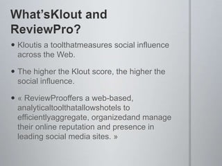 WhatsKlout and ReviewPro?Kloutis a toolthatmeasures social influence across the Web.The higher the Klout score, the higher the social influence.??ReviewProoffers a web-based, analyticaltoolthatallowshotels to efficientlyaggregate, organizedand manage their online reputation and presence in leading social media sites.??