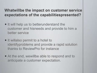 Whatwillbe the impact on customer service expectations of the capabilitiespresented?It will help us to betterunderstand the customer and hisneeds and provide to him a better serviceIt willalso permit to a hotel to identifyproblems and provide a rapid solution thanks to ReviewPro for instanceAt the end, wewillbe able to respond and to anticipate a customer expectation.