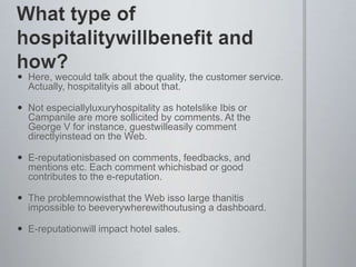 What type of hospitalitywillbenefit and how?Here, wecould talk about the quality, the customer service. Actually, hospitalityis all about that.Not especiallyluxuryhospitality as hotelslike Ibis or Campanile are more sollicited by comments. At the George V for instance, guestwilleasily comment directlyinstead on the Web.E-reputationisbased on comments, feedbacks, and mentions etc. Each comment whichisbad or good contributes to the e-reputation.The problemnowisthat the Web isso large thanitis impossible to beeverywherewithoutusing a dashboard.E-reputationwill impact hotel sales.