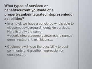 What types of services or benefitscurrentlyoutside of a propertycanbeintegratedintopresentedcapabilities?In a hotel, we have a concierge whois able to givesomeadviceregardingoutside services. Hereitispretty the same, wecouldintegratesomereviewsregardingmuseums, restaurant, exhibitionsCustomerswill have the possibility to post comments and givetheir impression on ourselection.