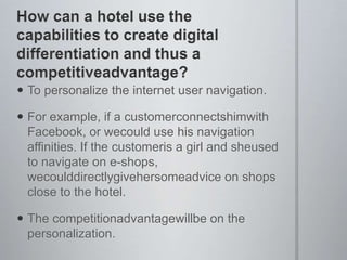 How can a hotel use the capabilities to create digital differentiation and thus a competitiveadvantage?To personalize the internet user navigation.For example, if a customerconnectshimwith Facebook, or wecould use his navigation affinities. If the customeris a girl and sheused to navigate on e-shops, wecoulddirectlygivehersomeadvice on shops close to the hotel.The competitionadvantagewillbe on the personalization.