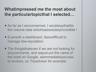 Whatimpressed me the most about the particulartopicthat I selectedAs far as I amconcerned, I wouldsaythatitis the volume data whichisabsolutelyincredible !Evenwith a dashboard, itissodifficult to manage itse-reputation.The thingisthateven if we are not looking for anycomments, and wejust put the name of the hotel on Google, weimmediatelyaccess to reviews, on Tripadvisor for example.