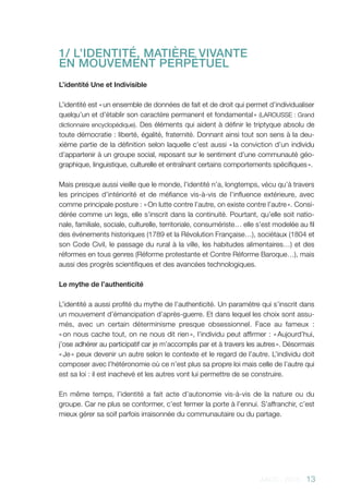 AACC - 2013 - 13
1/ L’IDENTITÉ, MATIÈRE VIVANTE 	
EN MOUVEMENT PERPÉTUEL
L’identité Une et Indivisible
L’identité est « un ensemble de données de fait et de droit qui permet d’individualiser
quelqu’un et d’établir son caractère permanent et fondamental » (LAROUSSE : Grand
dictionnaire encyclopédique). Des éléments qui aident à définir le triptyque absolu de
toute démocratie : liberté, égalité, fraternité. Donnant ainsi tout son sens à la deu-
xième partie de la définition selon laquelle c’est aussi « la conviction d’un individu
d’appartenir à un groupe social, reposant sur le sentiment d’une communauté géo-
graphique, linguistique, culturelle et entraînant certains comportements spécifiques ».
Mais presque aussi vieille que le monde, l’identité n’a, longtemps, vécu qu’à travers
les principes d’intériorité et de méfiance vis-à-vis de l’influence extérieure, avec
comme principale posture : « On lutte contre l’autre, on existe contre l’autre ». Consi-
dérée comme un legs, elle s’inscrit dans la continuité. Pourtant, qu’elle soit natio-
nale, familiale, sociale, culturelle, territoriale, consumériste… elle s’est modelée au fil
des événements historiques (1789 et la Révolution Française…), sociétaux (1804 et
son Code Civil, le passage du rural à la ville, les habitudes alimentaires…) et des
réformes en tous genres (Réforme protestante et Contre Réforme Baroque…), mais
aussi des progrès scientifiques et des avancées technologiques.
Le mythe de l’authenticité
L’identité a aussi profité du mythe de l’authenticité. Un paramètre qui s’inscrit dans
un mouvement d’émancipation d’après-guerre. Et dans lequel les choix sont assu-
més, avec un certain déterminisme presque obsessionnel. Face au fameux  :
« on nous cache tout, on ne nous dit rien », l’individu peut affirmer : « Aujourd’hui,
j’ose adhérer au participatif car je m’accomplis par et à travers les autres ». Désormais
« Je » peux devenir un autre selon le contexte et le regard de l’autre. L’individu doit
composer avec l’hétéronomie où ce n’est plus sa propre loi mais celle de l’autre qui
est sa loi : il est inachevé et les autres vont lui permettre de se construire.
En même temps, l’identité a fait acte d’autonomie vis-à-vis de la nature ou du
groupe. Car ne plus se conformer, c’est fermer la porte à l’ennui. S’affranchir, c’est
mieux gérer sa soif parfois irraisonnée du communautaire ou du partage.
 