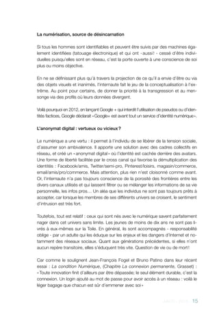 AACC - 2013 - 15
La numérisation, source de désincarnation
Si tous les hommes sont identifiables et peuvent être suivis par des machines éga-
lement identifiées (tatouage électronique) et qui ont - aussi ! - cessé d’être indivi-
duelles puisqu’elles sont en réseau, c’est la porte ouverte à une conscience de soi
plus ou moins objective.
En ne se définissant plus qu’à travers la projection de ce qu’il a envie d’être ou via
des objets visuels et inanimés, l’internaute fait le jeu de la conceptualisation à l’ex-
trême. Au point pour certains, de donner la priorité à la transgression et au men-
songe via des profils où leurs données divergent.
Voilà pourquoi en 2012, en lançant Google + qui interdit l’utilisation de pseudos ou d’iden-
tités factices, Google déclarait « Google+ est avant tout un service d’identité numérique ».
L’anonymat digital : vertueux ou vicieux ?
Le numérique a une vertu : il permet à l’individu de se libérer de la tension sociale,
d’assumer son ambivalence. Il apporte une solution avec des cadres collectifs en
réseau, et créé un « anonymat digital » où l’identité est cachée derrière des avatars.
Une forme de liberté facilitée par le cross canal qui favorise la démultiplication des
identités : Facebook/amis, Twitter/semi-pro, Pinterest/loisirs, magasin/commerce,
email/amis/pro/commerce. Mais attention, plus rien n’est cloisonné comme avant.
Or, l’internaute n’a pas toujours conscience de la porosité des frontières entre les
divers canaux utilisés et qui laissent filtrer ou se mélanger les informations de sa vie
personnelle, les infos pros… Un aléa que les individus ne sont pas toujours prêts à
accepter, car lorsque les membres de ses différents univers se croisent, le sentiment
d’intrusion est très fort.
Toutefois, tout est relatif : ceux qui sont nés avec le numérique savent parfaitement
nager dans cet univers sans limite. Les jeunes de moins de dix ans ne sont pas li-
vrés à eux-mêmes sur la Toile. En général, ils sont accompagnés - responsabilité
oblige - par un adulte qui les éduque sur les enjeux et les dangers d’Internet et no-
tamment des réseaux sociaux. Quant aux générations précédentes, si elles n’ont
aucun repère transitoire, elles s’éduquent très vite. Question de vie ou de mort !
Car comme le soulignent Jean-François Fogel et Bruno Patino dans leur récent
essai : La condition Numérique, (Chapitre La connexion permanente, Grasset) :
« Toute innovation finit d’ailleurs par être dépassée; le seul élément durable, c’est la
connexion. Un login ajouté au mot de passe pour avoir accès à un réseau : voilà le
léger bagage que chacun est sûr d’emmener avec soi »
 