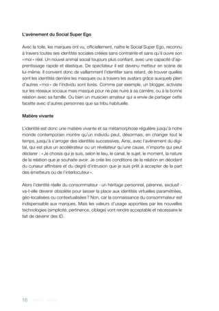 16 - 2013 - AACC
L’avènement du Social Super Ego
Avec la toile, les marques ont vu, officiellement, naître le Social Super Ego, reconnu
à travers toutes ses identités sociales créées sans contrainte et sans qu’il ouvre son
« moi » réel. Un nouvel animal social toujours plus confiant, avec une capacité d’ap-
prentissage rapide et élastique. De spectateur il est devenu metteur en scène de
lui-même. Il convient donc de vaillamment l’identifier sans retard, de trouver quelles
sont les identités derrière les masques ou à travers les avatars grâce auxquels plein
d’autres « moi » de l’individu sont livrés. Comme par exemple, un blogger, activiste
sur les réseaux sociaux mais masqué pour ne pas nuire à sa carrière, ou à la bonne
relation avec sa famille. Ou bien un musicien amateur qui a envie de partager cette
facette avec d’autres personnes que sa tribu habituelle.
Matière vivante
L’identité est donc une matière vivante et sa métamorphose régulière jusqu’à notre
monde contemporain montre qu’un individu peut, désormais, en changer tout le
temps, jusqu’à s’arroger des identités successives. Ainsi, avec l’avènement du digi-
tal, qui est plus un accélérateur ou un révélateur qu’une cause, n’importe qui peut
déclarer : « Je choisis qui je suis, selon le lieu, le canal, le sujet, le moment, la nature
de la relation que je souhaite avoir. Je crée les conditions de la relation en décidant
du curseur affinitaire et du degré d’intrusion que je suis prêt à accepter de la part
des émetteurs ou de l’interlocuteur ».
Alors l’identité réelle du consommateur - un héritage personnel, pérenne, exclusif -
va-t-elle devenir obsolète pour laisser la place aux identités virtuelles paramétrées,
géo-localisées ou contextualisées ? Non, car la connaissance du consommateur est
indispensable aux marques. Mais les valeurs d’usage apportées par les nouvelles
technologies (simplicité, pertinence, ciblage) vont rendre acceptable et nécessaire le
fait de devenir des ID.
 