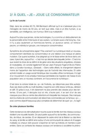 18 - 2013 - AACC
2/ À QUEL « JE » JOUE LE CONSOMMATEUR
La fin de l’unicité
Déjà, dans les années 60-70, Bill Bernbach affirmait qu’il ne s’adressait plus à la
ménagère de moins de 50 ans, en tant que cible, mais à un être humain, à sa
sensibilité, son intelligence, son humour. Bref à sa multiplicité !
Aujourd’hui plus que jamais, via les technologies, il y a comme un dédoublement de
la personnalité entre l’internaute et ses avatars. Le binaire aussi a fait long feu. Car,
il n’y a plus seulement un homme/une femme, un jeune/un senior, un riche/un
pauvre, un individu/un groupe, une marque/un consommateur.
Symptôme de schizophrénie aigüe ? Pas vraiment ! Le numérique induit un nouveau
comportement identitaire du consommateur et une relation à la marque en pleine
mutation. Car quand autrefois, il se plaignait qu’on le fasse entrer de force dans une
case, il peut dire, aujourd’hui : « c’est moi qui décide dans laquelle j’entre ». C’est à lui
que revient le choix de se définir et de gérer ainsi des situations singulières, choisies
et modulables. Un constat également fait par Jean-François Fogel et Bruno Patino
dans La Condition Numérique , (Grasset) : « Dans cette affaire, le changement dépend
moins de l’apparition des technologies que de l’activité des internautes. Et cette
activité installe un usage social frénétique des nouvelles offres numériques. Il s’agit
d’un mouvement d’une ampleur historique semblable à la migration de masse d’une
population vers un nouveau continent, en l’occurrence le numérique ».
C’est donc la victoire totale du « je » de l’individu, qui désormais peut être autre(s).
Avec ses divers profils ou multi-facettes, il exprime son côté obscur entre jeu, dérision
et défi. Et grâce à eux, il dit clairement ne plus prendre des vessies pour des lan-
ternes. D’une part, il décrypte tout et vite, d’autre part, il se sert d’un de ses
masques pour être au centre des attentions et interpeller les marques. Des marques
dont la chaîne de communication est désormais commandée par ce fameux « je »…
avec comme objectif beaucoup plus complexe de déterminer de quel « je », il s’agit !
Se créer plusieurs familles
Cette tendance à la démultiplication touche aussi la famille dont les réseaux sociaux
révèlent une nouvelle facette. On peut parler aujourd’hui de familles, de communau-
tés, de tribus, de cercles. Et en dépassant le cadre strict de la filiation ou des liens
du sang, la famille se définit ainsi autour d’une communauté de valeurs et d’usages
multiples où chacun doit pouvoir s’exprimer en tant qu’individu et membre à part
entière. Dans ce contexte les réseaux sociaux ont tendance à accélérer le phéno-
 