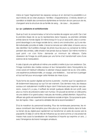 AACC - 2013 - 19
mène en hyper fragmentant les espaces sociaux et en donnant la possibilité à un
seul individu de se créer plusieurs « familles » d’appartenance. L’individu devient un
caméléon et établit des connections éphémères en fonction de son parcours de vie,
changeant ainsi la structure de sa famille de sang… de cœur… de passion.
Le « je » jubilatoire et exhibitionniste
Quel qu’il soit, le consommateur a l’art et la manière de soigner son profil. Car c’est
la première étape de ce qui le représentera dans l’espace, sa première véritable
entrée dans le monde digital. Et même lorsqu’il n’a qu’un seul profil, celui-ci corres-
pond davantage à une image sociale de lui, voire à une construction, qu’à une réa-
lité individuelle concrète et réelle. L’écran lui renvoie son reflet idéal, à travers une ou
des identités ! Qu’il préfère changer de photo tous les jours ou conserver la même
pendant des années, celle choisie n’est jamais due au hasard. Car même montrer à
quel point « on s’en fiche » demande un minimum de réflexion. Cette
obsession de l’image du profil passe par une forme d’art transformatif voire d’une
science de la manipulation.
A cela s’ajoute une aptitude et même une avidité à mettre à jour son existence. Car,
l’image routinière des medias sociaux et leur transposition dans l’écosystème du
cross canal ont habitué l’utilisateur à valoriser chaque aspect de sa vie. Une colère,
une expérience professionnelle, un voyage, une révélation… tout est bon à partager
et tout est fait pour encourager cette frénésie de mises à jour.
Toute forme de caution digitale est bonne à prendre : montrer que l’on apprécie en
dit évidemment beaucoup sur qui l’on est vraiment. Ces derniers mois, les réseaux
sociaux ont radicalement modifié la façon dont l’internaute peut exprimer ses pas-
sions. Jusqu’à il y a peu, il suffisait de remplir quelques détails de son profil, avec
plus ou moins de précisions selon son humeur. On pouvait se donner un côté pointu
via une citation d’un grand auteur, mais peu de monde y prêtait attention. Aujourd’hui,
diffuser ses goûts est essentiel à toute existence sociale en ligne. Ce qui pose la ques-
tion de l’après « I like » : quel est le véritable rôle de la recommandation ?
D’où le marathon du personnal branding. Pour de nombreuses personnes, les ré-
seaux constituent des tremplins pour être plus qu’un simple individu dans la foule.
Le terrain de jeu digital peut rapidement se transformer en piste de course vers la
popularité. Et déjà on voit le rôle de l’influence qui se vend comme un vrai produit de
masse mais aussi la banalisation de l’expertise (n’importe qui exprime un avis…)
avec l’émergence de brand managers amateurs.
 