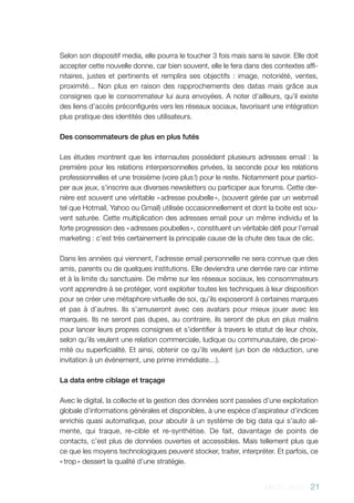 AACC - 2013 - 21
Selon son dispositif media, elle pourra le toucher 3 fois mais sans le savoir. Elle doit
accepter cette nouvelle donne, car bien souvent, elle le fera dans des contextes affi-
nitaires, justes et pertinents et remplira ses objectifs  : image, notoriété, ventes,
proximité... Non plus en raison des rapprochements des datas mais grâce aux
consignes que le consommateur lui aura envoyées. A noter d’ailleurs, qu’il existe
des liens d’accès préconfigurés vers les réseaux sociaux, favorisant une intégration
plus pratique des identités des utilisateurs.
Des consommateurs de plus en plus futés
Les études montrent que les internautes possèdent plusieurs adresses email : la
première pour les relations interpersonnelles privées, la seconde pour les relations
professionnelles et une troisième (voire plus !) pour le reste. Notamment pour partici-
per aux jeux, s’inscrire aux diverses newsletters ou participer aux forums. Cette der-
nière est souvent une véritable « adresse poubelle », (souvent gérée par un webmail
tel que Hotmail, Yahoo ou Gmail) utilisée occasionnellement et dont la boite est sou-
vent saturée. Cette multiplication des adresses email pour un même individu et la
forte progression des « adresses poubelles », constituent un véritable défi pour l’email
marketing : c’est très certainement la principale cause de la chute des taux de clic.
Dans les années qui viennent, l’adresse email personnelle ne sera connue que des
amis, parents ou de quelques institutions. Elle deviendra une denrée rare car intime
et à la limite du sanctuaire. De même sur les réseaux sociaux, les consommateurs
vont apprendre à se protéger, vont exploiter toutes les techniques à leur disposition
pour se créer une métaphore virtuelle de soi, qu’ils exposeront à certaines marques
et pas à d’autres. Ils s’amuseront avec ces avatars pour mieux jouer avec les
marques. Ils ne seront pas dupes, au contraire, ils seront de plus en plus malins
pour lancer leurs propres consignes et s’identifier à travers le statut de leur choix,
selon qu’ils veulent une relation commerciale, ludique ou communautaire, de proxi-
mité ou superficialité. Et ainsi, obtenir ce qu’ils veulent (un bon de réduction, une
invitation à un évènement, une prime immédiate…).
La data entre ciblage et traçage
Avec le digital, la collecte et la gestion des données sont passées d’une exploitation
globale d’informations générales et disponibles, à une espèce d’aspirateur d’indices
enrichis quasi automatique, pour aboutir à un système de big data qui s’auto ali-
mente, qui traque, re-cible et re-synthétise. De fait, davantage de points de
contacts, c’est plus de données ouvertes et accessibles. Mais tellement plus que
ce que les moyens technologiques peuvent stocker, traiter, interpréter. Et parfois, ce
« trop » dessert la qualité d’une stratégie.
 