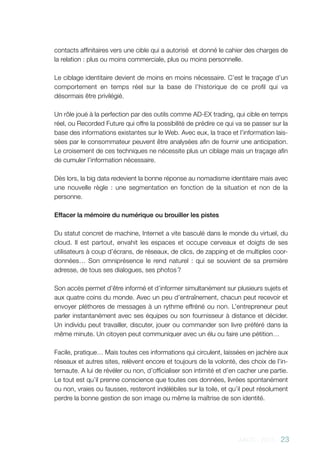 AACC - 2013 - 23
contacts affinitaires vers une cible qui a autorisé et donné le cahier des charges de
la relation : plus ou moins commerciale, plus ou moins personnelle.
Le ciblage identitaire devient de moins en moins nécessaire. C’est le traçage d’un
comportement en temps réel sur la base de l’historique de ce profil qui va
désormais être privilégié.
Un rôle joué à la perfection par des outils comme AD-EX trading, qui cible en temps
réel, ou Recorded Future qui offre la possibilité de prédire ce qui va se passer sur la
base des informations existantes sur le Web. Avec eux, la trace et l’information lais-
sées par le consommateur peuvent être analysées afin de fournir une anticipation.
Le croisement de ces techniques ne nécessite plus un ciblage mais un traçage afin
de cumuler l’information nécessaire.
Dès lors, la big data redevient la bonne réponse au nomadisme identitaire mais avec
une nouvelle règle  : une segmentation en fonction de la situation et non de la
personne.
Effacer la mémoire du numérique ou brouiller les pistes
Du statut concret de machine, Internet a vite basculé dans le monde du virtuel, du
cloud. Il est partout, envahit les espaces et occupe cerveaux et doigts de ses
utilisateurs à coup d’écrans, de réseaux, de clics, de zapping et de multiples coor-
données… Son omniprésence le rend naturel : qui se souvient de sa première
adresse, de tous ses dialogues, ses photos ?
Son accès permet d’être informé et d’informer simultanément sur plusieurs sujets et
aux quatre coins du monde. Avec un peu d’entraînement, chacun peut recevoir et
envoyer pléthores de messages à un rythme effréné ou non. L’entrepreneur peut
parler instantanément avec ses équipes ou son fournisseur à distance et décider.
Un individu peut travailler, discuter, jouer ou commander son livre préféré dans la
même minute. Un citoyen peut communiquer avec un élu ou faire une pétition…
Facile, pratique… Mais toutes ces informations qui circulent, laissées en jachère aux
réseaux et autres sites, relèvent encore et toujours de la volonté, des choix de l’in-
ternaute. A lui de révéler ou non, d’officialiser son intimité et d’en cacher une partie.
Le tout est qu’il prenne conscience que toutes ces données, livrées spontanément
ou non, vraies ou fausses, resteront indélébiles sur la toile, et qu’il peut résolument
perdre la bonne gestion de son image ou même la maîtrise de son identité.
 