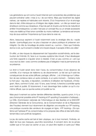 24 - 2013 - AACC
Les générations qui ont connu l’avant Internet sont conscientes des problèmes que
peuvent entraîner cette « mise à nu » de soi-même. Mais pas forcément les digital
natives, car repères et habitudes sont récents. D’où l’importance d’un ré-ancrage
dans le réel, d’être éduqué ou d’intégrer des règles claires : un rôle qui revient aux
émetteurs comme aux récepteurs. Il faut de part et d’autre une forme de maturité et
arrêter l’inconséquence. Le web n’est pas un concept flou ou un simple accessoire
mais une réalité qu’il faut sinon contrôler du moins maîtriser. La tendance est encore
trop de sous-estimer l’importance qu’il joue dans la vraie vie.
Alors, beaucoup aspirent à l’oubli notamment avec la stratégie dite du « razzle
dazzle » (camouflage) pour ne plus s’exposer en place publique et préserver son
intégrité. Ce rôle du brouillage de pistes revient au « surmoi ». Celui que l’individu
donne à voir, qu’il consent à révéler et à travers lequel, il accepte d’être une cible !
En effet, un des risques du dépassement de l’opposition social/individu, est la des-
truction de l’intimité. Et, face à un nouveau système très intrusif, il faut développer
une forte capacité à s’ajuster sinon à résister. C’est un peu comme un « ami qui
vous veut du bien » avec comme corollaires pas d’obligation mais la permanence de
sa présence.
Le droit à l’oubli serait donc bien l’aveu du consommateur d’une absence de
contrôle, d’un manque de réalisme ou de discernement. Le fait est qu’il subit les
conséquences de ses actes (diffuser, partager, afficher…) et s’interroge sur l’utilisa-
tion de ses contenus dans un autre contexte, à un autre moment… Certains mots
lui font peur : big data, e-réputation, conditions d’utilisation de Facebook, d’Insta-
gram. Alors, comme il l’a fait, voici 10 ans, avec l’email, il cherche à contrôler après
avoir testé et publié. Et bizarrement, il veut davantage faire oublier ce qu’il a lui-
même diffusé, que ce que les autres ont publié sur lui.
Mais peut-il vraiment se cacher derrière différentes identités, quand a priori, il n’y a
pas d’anonymat possible entre IP tracking et IP spoofing (l’usurpation d’adresse)...
La CNIL (Commission nationale de l’informatique et des libertés) et la DGCCRF
(Direction Générale de la Concurrence, de la Consommation et de la Répression
des Fraudes) viennent tout récemment de diligenter une enquête sur l’IP tracking,
une pratique courante des vendeurs de voyages en ligne, «l’IP tracking». (Ce sys-
tème suit l’adresse IP du consommateur et lui propose des offres et des tarifs direc-
tement liés à son profil de navigation).
Le jeu de cache-cache est bel et bien utopique, car à tout moment, l’individu, en
dépit de tous ses masques, peut-être reconstitué. Il convient donc de ne jamais
oublier que si l’on peut se cacher un jour, on peut être repéré un autre jour ! Mais
 