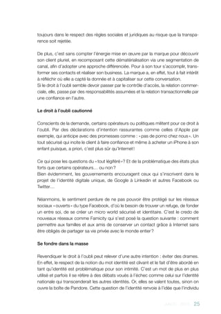AACC - 2013 - 25
toujours dans le respect des règles sociales et juridiques au risque que la transpa-
rence soit rejetée.
De plus, c’est sans compter l’énergie mise en œuvre par la marque pour découvrir
son client pluriel, en recomposant cette dématérialisation via une segmentation de
canal, afin d’adopter une approche différenciée. Pour à son tour s’accomplir, trans-
former ses contacts et réaliser son business. La marque a, en effet, tout à fait intérêt
à réfléchir où elle a capté la donnée et à capitaliser sur cette conversation.
Si le droit à l’oubli semble devoir passer par le contrôle d’accès, la relation commer-
ciale, elle, passe par des responsabilités assumées et la relation transactionnelle par
une confiance en l’autre.
Le droit à l’oubli cautionné
Conscients de la demande, certains opérateurs ou politiques militent pour ce droit à
l’oubli. Par des déclarations d’intention rassurantes comme celles d’Apple par
exemple, qui anticipe avec des promesses comme : « pas de porno chez nous ». Un
tout sécurisé qui incite le client à faire confiance et même à acheter un iPhone à son
enfant puisque, a priori, c’est plus sûr qu’Internet !
Ce qui pose les questions du « tout légiféré »? Et de la problématique des états plus
forts que certains opérateurs… ou non ?
Bien évidemment, les gouvernements encouragent ceux qui s’inscrivent dans le
projet de l’identité digitale unique, de Google à Linkedin et autres Facebook ou
Twitter…
Néanmoins, le sentiment perdure de ne pas pouvoir être protégé sur les réseaux
sociaux « ouverts » du type Facebook, d’où le besoin de trouver un refuge, de fonder
un entre soi, de se créer un micro world sécurisé et identitaire. C’est le credo de
nouveaux réseaux comme Famicity qui s’est posé la question suivante : comment
permettre aux familles et aux amis de conserver un contact grâce à Internet sans
être obligés de partager sa vie privée avec le monde entier ?
Se fondre dans la masse
Revendiquer le droit à l’oubli peut relever d’une autre intention : éviter des drames.
En effet, le respect de la notion du mot identité est clivant et le fait d’être abordé en
tant qu’identité est problématique pour son intimité. C’est un mot de plus en plus
utilisé et parfois il se réfère à des débats voués à l’échec comme celui sur l’identité
nationale qui transcenderait les autres identités. Or, elles se valent toutes, sinon on
ouvre la boîte de Pandore. Cette question de l’identité renvoie à l’idée que l’individu
 