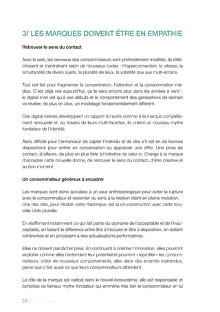28 - 2013 - AACC
3/ LES MARQUES DOIVENT ÊTRE EN EMPATHIE
Retrouver le sens du contact
Avec le web, les cerveaux des consommateurs sont profondément modifiés. Ils réflé-
chissent et s’entraînent selon de nouveaux codes : l’hyperconnection, la vitesse, la
simultanéité de divers sujets, la pluralité de lieux, la volatilité due aux multi-écrans.
Tout est fait pour fragmenter la concentration, l’attention et la consommation mé-
dias. C’est déjà vrai aujourd’hui, ça le sera encore plus dans les années à venir :
le digital n’en est qu’à ses débuts et le comportement des générations de demain
va révéler, de plus en plus, un modelage fondamentalement différent.
Ces digital natives développent un rapport à l’autre comme à la marque complète-
ment renouvelé et, au travers de leurs multi-facettes, ils créent un nouveau mythe
fondateur de l’identité.
Alors difficile pour l’annonceur de capter l’individu et de dire s’il est en de bonnes
dispositions pour entrer en conversation ou apprécier une offre. Une prise de
contact, d’ailleurs, de plus en plus faite à l’initiative de celui-ci. Charge à la marque
d’accepter cette nouvelle donne, de retrouver le sens du contact, d’être créative et
au bon moment.
Un consommateur généreux à encadrer
Les marques sont donc acculées à un saut anthropologique pour éviter la rupture
avec le consommateur et redonner du sens à la relation client en pleine mutation.
Une des clés, pour rétablir cette rhétorique, est la co-construction avec cette nou-
velle cible plurielle.
En réaffirmant notamment ce qui fait partie du domaine de l’acceptable et de l’inac-
ceptable, en faisant la différence entre être à l’écoute et être à disposition, en restant
cohérentes et en procédant à des actualisations performatives.
Elles ne doivent pas lâcher prise. En continuant à orienter l’innovation, elles pourront
exploiter comme elles l’entendent leur potentiel et pourront « reprofiler » les consom-
mateurs, créer de nouveaux comportements, aller dans des endroits inattendus,
parce que c’est aussi ce que leurs consommateurs attendent.
Le rôle de la marque est radical dans le nouvel écosystème, elle est responsable et
constitue ce fameux mythe fondateur qui emmène très loin le consommateur en lui
 