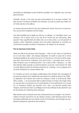 AACC - 2013 - 29
permettant de développer le plus fortement possible, son imaginaire, pour son plus
grand bonheur !
Interpelé, amusé, il n’en sera que plus reconnaissant et à nouveau confiant. Car
bien souvent il cherche à améliorer son ordinaire, sa vraie vie, plutôt que d’aller voir
si l’herbe est plus verte ailleurs.
La marque retrouvera alors la main pour déclencher l’achat, face à son consomma-
teur qui pourtant lui glissait entre les doigts.
Une tâche facilitée par le digital qui offre sur un plateau, un merveilleux atout, aux
marques. Car à travers tout ce qui est dit et montré par les internautes, elles
peuvent mieux appréhender les désirs des uns et des autres. Loin de pervertir le
système, cette multiplicité d’avatars et/ou de profils imaginaires en constitue au
contraire les nouvelles conditions d’expression, de création et de richesse !
Pas de réponses toutes faites
Cibler est utile et économique mais l’équation : « Plus on sait, mieux on transforme
car on sait mieux cibler » est presque dépassée. En partie à cause de la notion
d’adresse éclatée et de contact anonyme sur Internet qui n’ont plus la même valeur
que dans l’économie du marketing « brick and mortar ». Il se passe donc une véri-
table révolution pour le marketing direct. Car si dans le MD « classique », on cible
des individus réels auxquels un profil est attaché, sur le net, c’est l’inverse ! On cible
un profil, élaboré à partir de données provenant du « tracking », et l’on suppose qu’à
ce profil correspond un consommateur réel.
Un contexte qui induit une baisse problématique des résultats des campagnes et
qui pose la question de la viabilité des techniques du marketing direct et du CRM.
La disparition de l’individu doit inciter les marques à cibler un profil (email, DNS,
GPS, cookies…). Et en poussant telle ou telle bannière, le moteur de la régie online
ne vise pas tant une personne qu’un profil abstrait. D’où la pertinence d’un cookie
sur un ordinateur familial, par exemple. Ces « clés », qui peuvent paraître bien
maigres, autorisent pourtant un profilage souvent plus efficace et plus pertinent que
les techniques du marketing direct classique.
Elles doivent aussi composer avec des comportements qui changent : les consom-
mateurs trouvent aujourd’hui sur les réseaux sociaux, cette fameuse preuve de la
promesse publicitaire par eux-mêmes via les commentaires, les échanges qui sup-
plantent presque les arguments des vendeurs.
 