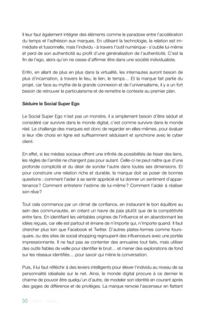 30 - 2013 - AACC
Il leur faut également intégrer des éléments comme le paradoxe entre l’accélération
du temps et l’adhésion aux marques. En utilisant la technologie, la relation est im-
médiate et fusionnelle, mais l’individu - à travers l’outil numérique - s’oublie lui-même
et perd de son authenticité au profit d’une généralisation de l’authenticité. C’est la
fin de l’ego, alors qu’on ne cesse d’affirmer être dans une société individualiste.
Enfin, en allant de plus en plus dans la virtualité, les internautes auront besoin de
plus d’incarnation, à travers le lieu, le lien, le temps… Et la marque fait partie du
projet, car face au mythe de la grande connexion et de l’universalisme, il y a un fort
besoin de retrouver le particularisme et de remettre le contexte au premier plan.
Séduire le Social Super Ego
Le Social Super Ego n’est pas un monstre, il a simplement besoin d’être séduit et
considéré car survivre dans le monde digital, c’est comme survivre dans le monde
réel. Le challenge des marques est donc de regarder en elles-mêmes, pour évaluer
si leur rôle choisi en ligne est suffisamment séduisant et synchrone avec le cyber
client.
En effet, si les médias sociaux offrent une infinité de possibilités de tisser des liens,
les règles de l’amitié ne changent pas pour autant. Celle-ci ne peut naître que d’une
profonde complicité et du désir de sonder l’autre dans toutes ses dimensions. Et
pour construire une relation riche et durable, la marque doit se poser de bonnes
questions : comment l’aider à se sentir apprécié et lui donner un sentiment d’appar-
tenance ? Comment entretenir l’estime de lui-même ? Comment l’aider à réaliser
son rêve ?
Tout cela commence par un climat de confiance, en instaurant le bon équilibre au
sein des communautés, en créant un havre de paix plutôt que de la compétitivité
entre fans. En identifiant les véritables origines de l’influence et en abandonnant les
idées reçues, car elle est partout et émane de n’importe qui, n’importe quand. Il faut
chercher plus loin que Facebook et Twitter. D’autres plates-formes comme fours-
quare, ou des sites de social shopping regroupent des influenceurs avec une portée
impressionnante. Il ne faut pas se contenter des annuaires tout faits, mais utiliser
des outils fiables de veille pour identifier le bruit… et mener des explorations de fond
sur les réseaux identifiés… pour savoir qui mène la conversation.
Puis, il lui faut réfléchir à des leviers intelligents pour élever l’individu au niveau de sa
personnalité idéalisée sur le net. Ainsi, le monde digital procure à ce dernier le
charme de pouvoir être quelqu’un d’autre, de modeler son identité en courant après
des gages de différence et de privilèges. La marque renvoie l’ascenseur en flattant
 
