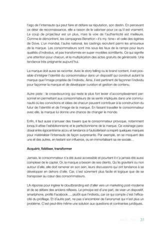 AACC - 2013 - 31
l’ego de l’internaute qui peut faire et défaire sa réputation, son destin. En percevant
ce désir de reconnaissance, elle a raison de le valoriser pour ce qu’il est vraiment.
Le coup de projecteur est un plus, mais la voie de l’authenticité est meilleure.
Comme le démontrent, les campagnes Benetton « it’s my :time » et celle des égéries
de Dove. L’un mondial, l’autre national, les castings recrutent parmi les amoureux
de la marque. Les consommateurs sont mis sous les feux de la rampe pour leurs
qualités d’individus, et pas transformés en super modèles scintillants. Ce qui signifie
une attention pour chacun, et la multiplication des actes gratuits de générosité. Une
tendance très prégnante aujourd’hui.
La marque doit aussi se raconter. Avec le story telling ou le brand content, il est pos-
sible d’intégrer l’identité du consommateur dans un dispositif qui construit autant la
marque que l’image projetée de l’individu. Ainsi, il est pertinent de façonner l’individu
pour façonner la marque et de développer curation et gestion de contenu.
Autre piste : le crowdsourcing qui reste le plus fort levier d’accomplissement per-
sonnel en permettant aux consommateurs de se sentir impliqués dans une commu-
nauté où les convictions et idées de chacun peuvent contribuer à la construction du
futur de l’identité et de l’image de la marque. En faisant travailler le consommateur
avec elle, la marque lui donne une chance de changer le monde.
Enfin, il faut aussi s’amuser des travers que le consommateur provoque, notamment
lorsqu’il attise l’exhibitionnisme et le perfectionnisme de la marque. Ce voisinage para-
doxal entre égocentrisme accru et tendance à l’autodérision a inspiré quelques marques
pour matérialiser l’internaute de façon surprenante. Par exemple, en se moquant des
uns et des autres, en testant son influence, ou en immortalisant sa vie sociale…
Acquérir, fidéliser, transformer
Jamais, le consommateur n’a été aussi accessible et pourtant il n’a jamais été aussi
complexe de le capter. Or, la marque a besoin de ses clients. Qu’ils gravitent ou non
autour d’elle, elle doit ramener en son sein, leurs discussions qui ont tendance à se
développer en dehors d’elle. Car, c’est sûrement plus facile et logique que de se
transposer au cœur des consommateurs.
LA réponse pour ingérer le cloudbranding est d’aller vers un marketing post-moderne
et de se défaire des anciens réflexes. Le principe est d’une part, de viser un dispositif,
smartphone, profils Facebook…, plutôt que l’individu, car ce qui compte c’est l’effica-
cité du profilage. Et d’autre part, ne pas s’encombrer de l’anonymat qui n’est plus un
problème. C’est peut-être même une solution aux questions et contraintes juridiques.
 